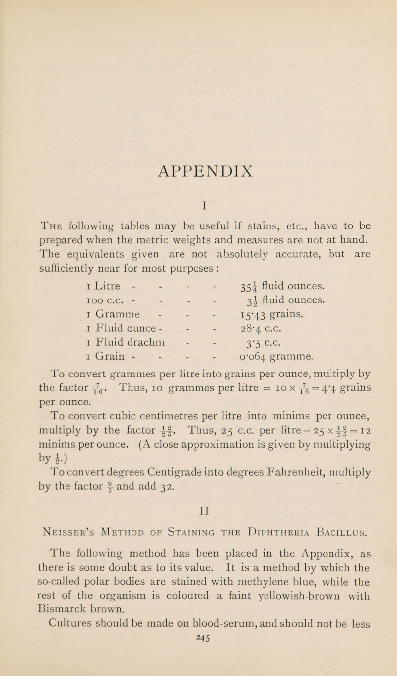 APPENDIX i The following tables may be useful if stains, etc., have to be prepared when the metric weights and measures are not at hand. The equivalents given are not absolutely accurate, but are sufficiently near for most purposes: i Litre - ioo c.c. - i Gramme i Fluid ounce - i Fluid drachm i Grain - 35^ fluid ounces. 3! fluid ounces. I5’43 grains. 28*4 c.c. 3*5 c.c. 0^064 gramme. To convert grammes per litre into grains per ounce, multiply by the factor T7^-. Thus, 10 grammes per litre = iox T7g =4-4 grains per ounce. To convert cubic centimetres per litre into minims per ounce, multiply by the factor Thus, 25 c.c. per litre = 25 x 12 minims per ounce. (A close approximation is given by multiplying by ^ To convert degrees Centigrade into degrees Fahrenheit, multiply by the factor and add 32. II Neisser’s Method of Staining the Diphtheria Bacillus. The following method has been placed in the Appendix, as there is some doubt as to its value. It is a method by which the so-called polar bodies are stained with methylene blue, while the rest of the organism is coloured a faint yellowish-brown with Bismarck brown. Cultures should be made on blood-serum, and should not be less