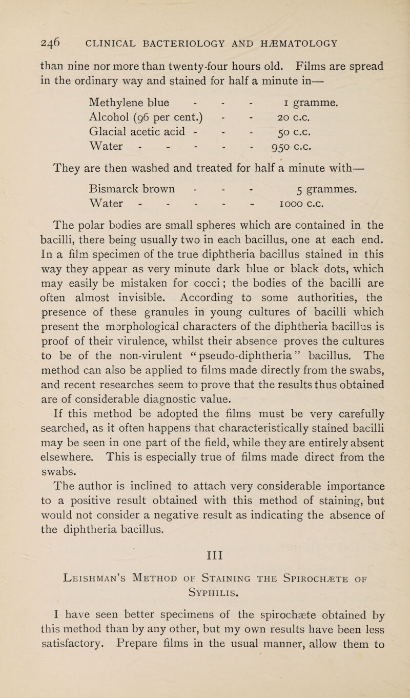 than nine nor more than twenty-four hours old. Films are spread in the ordinary way and stained for half a minute in— Methylene blue Alcohol (96 per cent.) Glacial acetic acid - Water 1 gramme. 20 c.c. 50 c.c. 950 c.c. They are then washed and treated for half a minute with— Bismarck brown ... 5 grammes. Water ----- 1000 c.c. The polar bodies are small spheres which are contained in the bacilli, there being usually two in each bacillus, one at each end. In a film specimen of the true diphtheria bacillus stained in this way they appear as very minute dark blue or black dots, which may easily be mistaken for cocci; the bodies of the bacilli are often almost invisible. According to some authorities, the presence of these granules in young cultures of bacilli which present the morphological characters of the diphtheria bacillus is proof of their virulence, whilst their absence proves the cultures to be of the non-virulent “ pseudo-diphtheria ” bacillus. The method can also be applied to films made directly from the swabs, and recent researches seem to prove that the results thus obtained are of considerable diagnostic value. If this method be adopted the films must be very carefully searched, as it often happens that characteristically stained bacilli may be seen in one part of the field, while they are entirely absent elsewhere. This is especially true of films made direct from the swabs. The author is inclined to attach very considerable importance to a positive result obtained with this method of staining, but would not consider a negative result as indicating the absence of the diphtheria bacillus. Ill Leishman’s Method of Staining the Spirochete of Syphilis. I have seen better specimens of the spirochaete obtained by this method than by any other, but my own results have been less satisfactory. Prepare films in the usual manner, allow them to