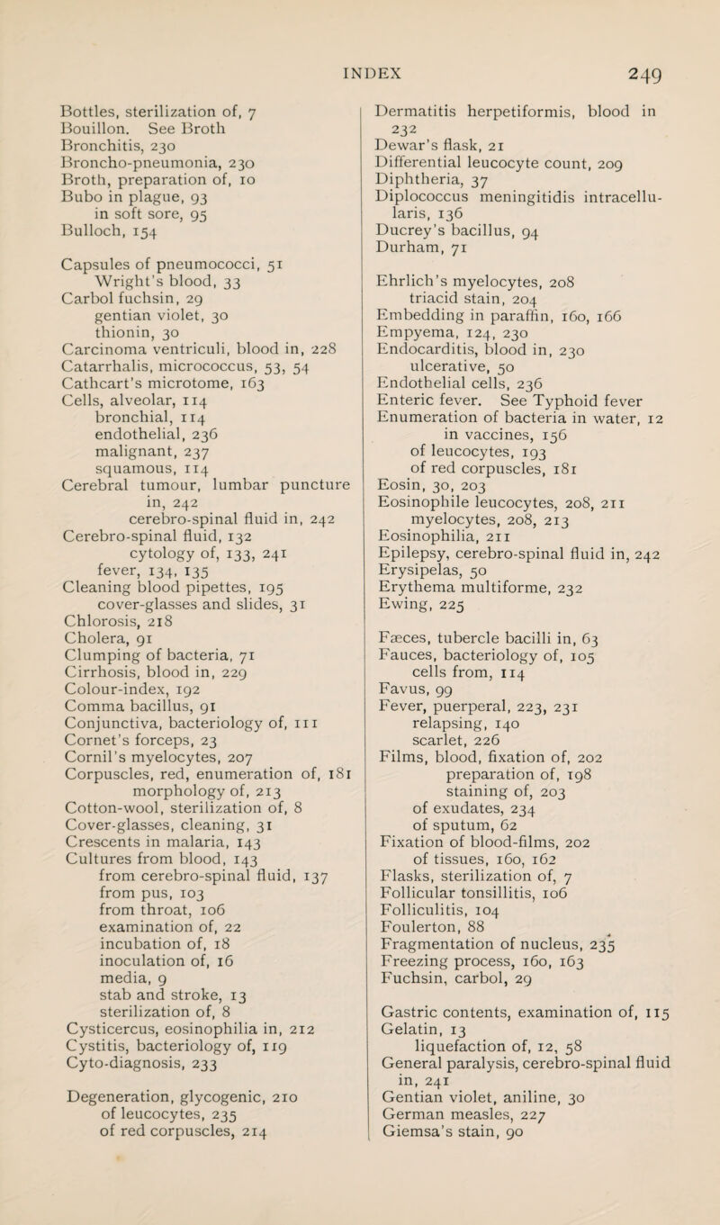 Bottles, sterilization of, 7 Bouillon. See Broth Bronchitis, 230 Broncho-pneumonia, 230 Broth, preparation of, 10 Bubo in plague, 93 in soft sore, 95 Bulloch, 154 Capsules of pneumococci, 51 Wright’s blood, 33 Carbol fuchsin, 29 gentian violet, 30 thionin, 30 Carcinoma ventriculi, blood in, 228 Catarrhalis, micrococcus, 53, 54 Cathcart’s microtome, 163 Cells, alveolar, 114 bronchial, 114 endothelial, 236 malignant, 237 squamous, 114 Cerebral tumour, lumbar puncture in, 242 cerebro-spinal fluid in, 242 Cerebro-spinal fluid, 132 cytology of, 133, 241 fever, 134, 135 Cleaning blood pipettes, 195 cover-glasses and slides, 31 Chlorosis, 218 Cholera, 91 Clumping of bacteria, 71 Cirrhosis, blood in, 229 Colour-index, 192 Comma bacillus, 91 Conjunctiva, bacteriology of, in Cornet’s forceps, 23 Cornil’s myelocytes, 207 Corpuscles, red, enumeration of, 181 morphology of, 213 Cotton-wool, sterilization of, 8 Cover-glasses, cleaning, 31 Crescents in malaria, 143 Cultures from blood, 143 from cerebro-spinal fluid, 137 from pus, 103 from throat, 106 examination of, 22 incubation of, 18 inoculation of, 16 media, 9 stab and stroke, 13 sterilization of, 8 Cysticercus, eosinophilia in, 212 Cystitis, bacteriology of, 119 Cyto-diagnosis, 233 Degeneration, glycogenic, 210 of leucocytes, 235 of red corpuscles, 214 Dermatitis herpetiformis, blood in 232 Dewar’s flask, 21 Differential leucocyte count, 209 Diphtheria, 37 Diplococcus meningitidis intracellu- laris, 136 Ducrey’s bacillus, 94 Durham, 71 Ehrlich’s myelocytes, 208 triacid stain, 204 Embedding in paraffin, 160, 166 Empyema, 124, 230 Endocarditis, blood in, 230 ulcerative, 50 Endothelial cells, 236 Enteric fever. See Typhoid fever Enumeration of bacteria in water, 12 in vaccines, 156 of leucocytes, 193 of red corpuscles, 181 Eosin, 30, 203 Eosinophile leucocytes, 208, 211 myelocytes, 208, 213 Eosinophilia, 211 Epilepsy, cerebro-spinal fluid in, 242 Erysipelas, 50 Erythema multiforme, 232 Ewing, 225 Faeces, tubercle bacilli in, 63 Fauces, bacteriology of, 105 cells from, 114 Favus, 99 Fever, puerperal, 223, 231 relapsing, 140 scarlet, 226 Films, blood, fixation of, 202 preparation of, 198 staining of, 203 of exudates, 234 of sputum, 62 Fixation of blood-films, 202 of tissues, 160, 162 Flasks, sterilization of, 7 Follicular tonsillitis, 106 Folliculitis, 104 Foulerton, 88 Fragmentation of nucleus, 235 Freezing process, 160, 163 Fuchsin, carbol, 29 Gastric contents, examination of, 115 Gelatin, 13 liquefaction of, 12, 58 General paralysis, cerebro-spinal fluid in, 241 Gentian violet, aniline, 30 German measles, 227 Giemsa’s stain, 90