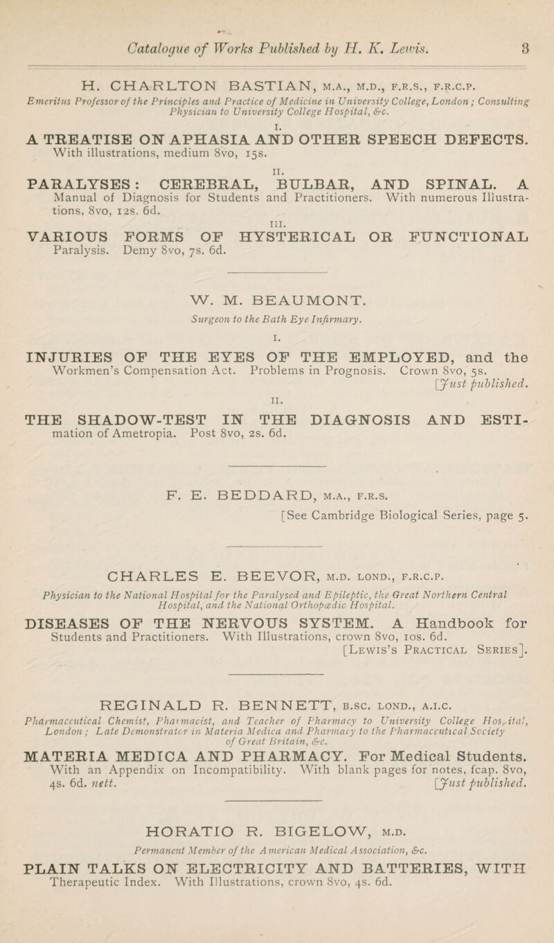 H. CHARLTON BASTIAN, m.a., m.d., f.r.s., f.r.c.p. Emeritus Professor of the Principles and Practice of Medicine in University College, London; Consulting Physician to University College Hospital, &c. I. A TREATISE ON APHASIA AND OTHER SPEECH DEFECTS. With illustrations, medium 8vo, 15s. II. PARALYSES : CEREBRAL, BULBAR, AND SPINAL. A Manual of Diagnosis for Students and Practitioners. With numerous Illustra¬ tions, 8vo, 12s. 6d. hi. VARIOUS FORMS OF HYSTERICAL OR FUNCTIONAL Paralysis. Demy 8vo, 7s. 6d. W. M. BEAUMONT. Surgeon to the Bath Eye Infirmary. INJURIES OF THE EYES OF THE EMPLOYED, and the Workmen’s Compensation Act. Problems in Prognosis. Crown 8vo, 5s. [Lust published. 11. THE SHADOW-TEST IN THE DIAGNOSIS mation of Ametropia. Post 8vo, 2s. 6d. AND ESTI- F. E. BEDDARD, m.a., f.r.s. [See Cambridge Biological Series, page 5. CHARLES E. BEEVOR, m.d. lond., f.r.c.p. Physician to the National Hospital for the Paralysed and Epileptic, the Great Northern Central Hospital, and the National Orthopcedic Hospital. DISEASES OF THE NERVOUS SYSTEM. A Handbook for Students and Practitioners. With Illustrations, crown 8vo, 10s. 6d. [Lewis’s Practical Series]. REGINALD R. BENNETT, b.sc. lond., a.i.c. Pharmaceutical Chemist, Phaimacist, and Teacher of Pharmacy to University College Hospital, London ; Late Demonstrator in Materia Medica and Pharmacy to the Pharmaceutical Society of Great Britain, &c. MATERIA MEDICA AND PHARMACY. For Medical Students. With an Appendix on Incompatibility. With blank pages for notes, fcap. 8vo, 4s. 6d. nett. [Just published. HORATIO R. BIGELOW, m.d. Permanent Member of the American Medical Association, &c. PLAIN TALKS ON ELECTRICITY AND BATTERIES, WITH Therapeutic Index. With Illustrations, crown 8vo, 4s. 6d.