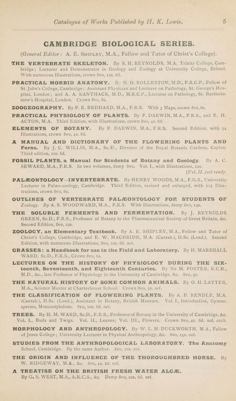 CAMBRIDGE BIOLOGICAL SERIES. ('General Editor: A. E. Shipley, M.A., Fellow and Tutor of Christ’s College). THE VERTEBRATE SKELETON. By S. H. REYNOLDS, M.A. Trinity College, Cam¬ bridge ; Lecturer and Demonstrator in Geology and Zoology at University College, Bristol. With numerous Illustrations, crown 8vo, 12s. 6d. PRACTICAL MORBID ANATOMY. By H. D. ROLLESTON, M.D., F.R.C.P.,,Fellow of St.John’s College, Cambridge; Assistant Physician and Lecturer on Pathology, St. George’s Hos¬ pital, London; and A. A. KANTHACK, M.D., M.R.C.P., Lecturer on Pathology, St. Bartholo¬ mew’s Hospital, London. Crown 8vo, 6s. ZOOGEOGRAPHY. By F. E. BEDDARD, M.A., F.R.S. With 5 Maps, crown 8vo, 6s. PRACTICAL PHYSIOLOGY OF PLANTS. By F. DARWIN, M.A., F.R.S., and E. H. ACTON, M.A. Third Edition, with Illustrations, crown 8vo, 4s. 6d. ELEMENTS OF BOTANY. By F. DARWIN, M.A., F.R.S. Second Edition, with 94 Illustrations, crown 8vo, 4s. 6d. A MANUAL AND DICTIONARY OF THE FLOWERING PLANTS AND Ferns. By J. C. WILLIS, M.A., Sc.D., Director of the Royal Botanic Gardens, Ceylon. Third edition, 10s. 6d. FOSSIL PLANTS, a Manual for Students of Botany and Geology. By A. C. SEWARD, M.A., F.R.S. In two volumes, demy 8vo. Vol. I., with Illustrations, 12s. \Vol. II. just ready. PAL/E ONTOLOGY—INVERTEBRATE. By HENRY WOODS, M.A., F.G.S., University Lecturer in Palaeo-zoology, Cambridge. Third Edition, revised and enlarged, with 112 Illus¬ trations, crown 8vo, 6s. OUTLINES OF VERTEBRATE PALAEONTOLOGY FOR STUDENTS OF Zoology. By A. S. WOODWARD, M.A., F.R.S. With Illustrations, demy 8vo, 14s. THE SOLUBLE FERMENTS AND FERMENTATION. By J. REYNOLDS GREEN, Sc.D., F.R.S., Professor of Botany to the Pharmaceutical Society of Great Britain, &c. Second Edition, 8vo, 12s. ZOOLOGY, an Elementary Textbook. By A. E. SHIPLEY, M.A., Fellow and Tutor of Christ’s College, Cambridge, and E. W. MACBRIDE, M.A. (Cantab.), D.Sc. (Lond.). Second Edition, with numerous Illustrations, 8vo, 10s. 6d. net. GRASSES : a Handbook for use in tbe Field and Laboratory. By H. MARSHALL WARD, Sc.D., F.R.S., Crown 8vo, 6s. LECTURES ON THE HISTORY OF PHYSIOLOGY DURING THE Six¬ teenth, Seventeenth, and Eighteenth Centuries. By Sir M. FOSTER, K.C.B., M.D., &c., late Professor of Physiology in the University of Cambridge, &c. 8vo, 9s. THE NATURAL HISTORY OF SOME COMMON ANIMALS. By O. H. LATTER, M.A., Science Master at Charterhouse School. Crown 8vo, 5s. net. THE CLASSIFICATION OF FLOWERING PLANTS. By A. B. RENDLE, M.A. (Cantab.), D.Sc. (Lond.), Assistant in Botany, British Museum. Vol. I., Introduction, Gymno- sperms, Monocotyledons. 8vo, 10s. 6d. net. TREES. By H. M. WARD, Sc.D., F.R.S., Professor of Botany in the University of Cambridge, &c. Vol. I., Buds and Twigs. Vol. II., Leaves; Vol. III., Flowers. Crown 8vo, 4s. 6d. net. each. MORPHOLOGY AND ANTHROPOLOGY. By W. L. H. DUCKWORTH, M.A., Fellow of Jesus College; University Lecturer in Physical Anthropology, &c. 8vo, 15s. net. STUDIES FROM THE ANTHROPOLOGICAL LABORATORY. The Anatomy School, Cambridge. By the same Author. 8vo, 10s. net. THE ORIGIN AND INFLUENCE OF THE THOROUGHBRED HORSE. By W. RIDGEWAY, M.A., &c. 8vo, 12. 6d. net. A TREATISE ON THE BRITISH FRESH WATER ALGAL By G. S. WEST, M.A., A.R.C.S., &c. Demy 8vo, xos. 6d. net.