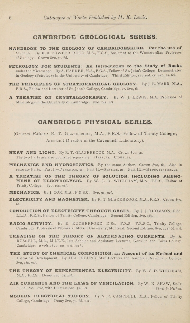 CAMBRIDGE GEOLOGICAL. SERIES. HANDBOOK TO THE GEOLOGY OF CAMBRIDGESHIRE. For the use of Students. By F. R. COWPER REED, M.A., F.G.S., Assistant to the Woodwardian Professor of Geology. Crown 8vo, 7s. 6d. PETROLOGY FOR STUDENTS: An Introduction to the Study of Rocks under the Microscope. By A. HARKER, M.A., F.G.S., Fellow of St. John’s College ; Demonstrator in Geology (Petrology) in the University of Cambridge. Third Edition, revised, cr. 8vo, 7s. 6d. THE PRINCIPLES OF STRATIGRAPHICAL GEOLOGY. By J. E. MARR, M.A., F.R.S., Fellow and Lecturer of St. John’s College, Cambridge, cr. 8vo, 6s. A TREATISE ON CRYSTALLOGRAPHY. By W. J. LEWIS, M.A. Professor of Mineralogy in the University of Cambridge. 8vo, 14s. net. CAMBRIDGE PHYSICAL SERIES. [General Editor: R. T. Glazebrook, M.A., F.R.S., Fellow of Trinity College; Assistant Director of the Cavendish Laboratory). HEAT AMD LIGHT. By R. T. GLAZEBROOK, M.A. Crown 8vo, 5s. The two Parts are also published separately. Heat, 3s. Light, 3s. MECHANICS AND HYDROSTATICS. By the same Author. Crown 8vo, 6s. Also in separate Parts. Part I.—Dynamics, 3s. Part II.—Statics, 2s. Part III.—Hydrostatics, 2s. A TREATISE ON THE THEORY OF SOLUTION, INCLUDING PHENO¬ MENA OF ELECTROLYSIS. By W. C- D. WHETHAM, M.A., F.R.S., Fellow of Trinity College. 8vo, 10s. net. MECHANICS. By J. COX, M.A., F.R.S.C. 8vo, gs. net, ELECTRICITY AND MAGNETISM. By R. T. GLAZEBROOK, M.A., F.R.S. Crown 8vo, 6s. CONDUCTION OF ELECTRICITY THROUGH GASES. By J. J. THOMSON, D.Sc., LL.D., F.R.S., Fellow of Trinity College, Cambridge. Second Edition, 8vo, 16s. RADIO-ACTIYITY. By E. RUTHERFORD, D.Sc., F.R.S., F.R.S.C., Trinity College, Cambridge, Professor of Physics at McGill University, Montreal. Second Edition, 8vo, 12s. 6d. net. TREATISE ON THE THEORY OF ALTERNATING CURRENTS. By A. RUSSELL, M.A., M.I.E.E., late Scholar and Assistant Lecturer, Gonville and Caius College, Cambridge. 2 vols., 8vo, 12s. net. each. THE STUDY OF CHEMICAL COMPOSITION, an Account of its Method and Historical Development. By IDA FREUND, Staff Lecturer and Associate, Newnham College, 8vo, 18s. net. THE THEORY OF EXPERIMENTAL ELECTRICITY. By W. C. D. WHETHAM, M.A , F.R.S. Demy 8vo, 8s. net. AIR CURRENTS AND THE LAWS OF VENTILATION. By W. N. SHAW, Sc.D. F.R.S. See. 8vo, with Illustrations, 3s. net. [Just published. MODERN ELECTRICAL THEORY. By N. R. CAMPBELL, M.A., Fellow of Trinity College, Cambridge. Demy 8vo, 7s. 6d. net.