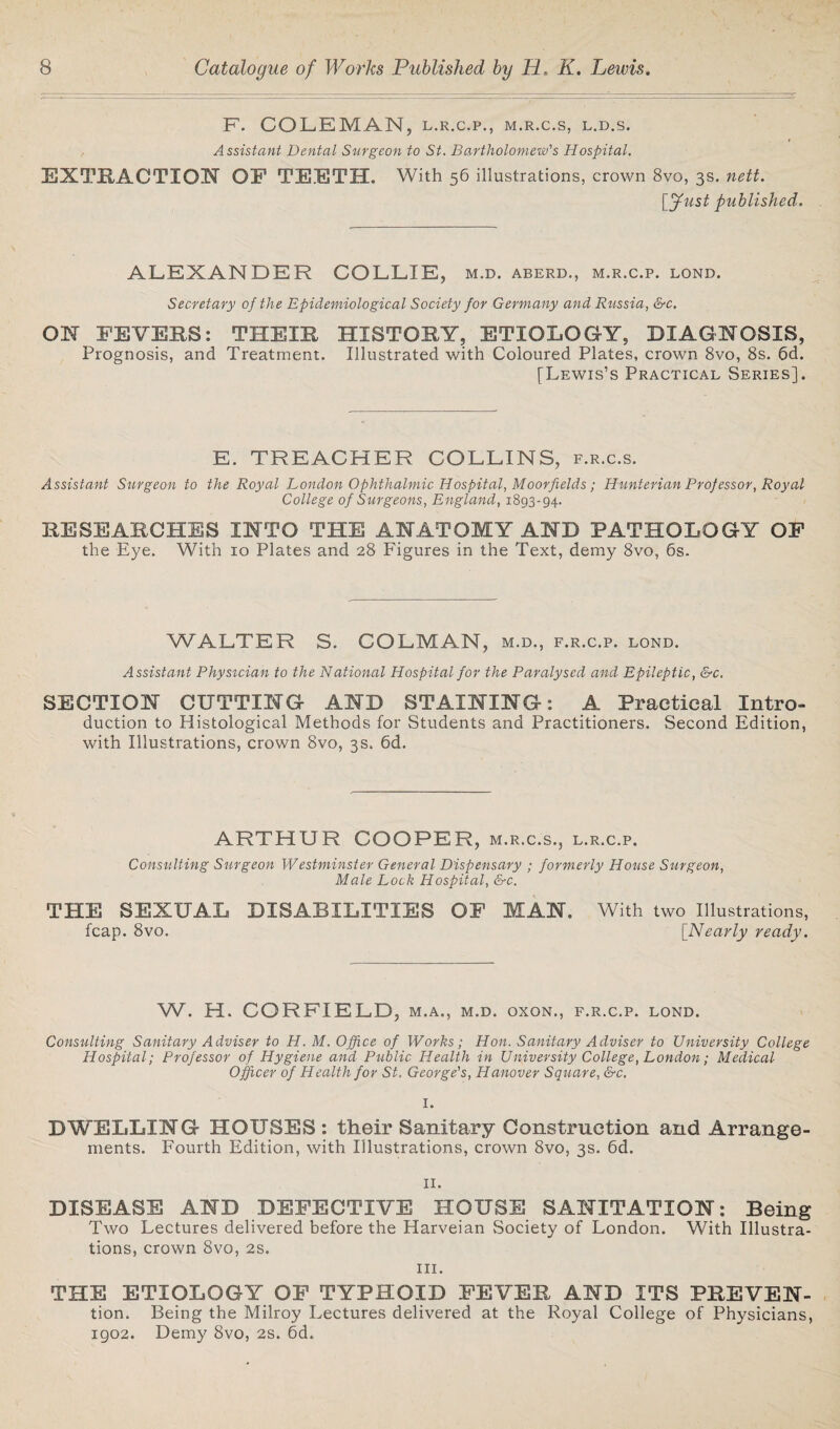 F. COLEMAN, L.R.C.P., M.R.C.S, L.D.S. Assistant Dental Surgeon to St. Bartholomew's Hospital. EXTRACTION OF TEETH. With 56 illustrations, crown 8vo, 3s. nett. [Just published. ALEXANDER COLLIE, m.d. aberd., m.r.c.p. lond. Secretary of the Epidemiological Society for Germany and Russia, &c. ON FEVERS: THEIR HISTORY, ETIOLOGY, DIAGNOSIS, Prognosis, and Treatment. Illustrated with Coloured Plates, crown 8vo, 8s. 6d. [Lewis’s Practical Series]. E. TREACHER COLLINS, f.r.c.s. Assistant Surgeon to the Royal London Ophthalmic Hospital, Moor fields; Hunterian Prof essor, Royal College of Surgeons, England, 1893-94. RESEARCHES INTO THE ANATOMY AND PATHOLOGY OF the Eye. With 10 Plates and 28 Figures in the Text, demy 8vo, 6s. WALTER S. COLMAN, m.d., f.r.c.p. lond. Assistant Physician to the National Hospital for the Paralysed and Epileptic, &c. SECTION CUTTING AND STAINING: A Practical Intro¬ duction to Histological Methods for Students and Practitioners. Second Edition, with Illustrations, crown 8vo, 3s. 6d. ARTHUR COOPER, m.r.c.s., l.r.c.p. Consulting Surgeon Westminster General Dispensary ; formerly House Surgeon, Male Lock Hospital, &c. THE SEXUAL DISABILITIES OF MAN. fcap. 8vo. With two Illustrations, [.Nearly ready. W. H. CORFIELD, m.a., m.d. oxon., f.r.c.p. lond. Consulting Sanitary Adviser to H. M. Office of Works; Hon. Sanitary Adviser to University College Hospital; Professor of Hygiene and Public Health in University College, London; Medical Officer of Health for St. George's, Hanover Square, &c. I. DWELLING HOUSES : their Sanitary Construction and Arrange¬ ments. Fourth Edition, with Illustrations, crown 8vo, 3s. 6d. II. DISEASE AND DEFECTIVE HOUSE SANITATION: Being Two Lectures delivered before the Harveian Society of London. With Illustra¬ tions, crown 8vo, 2s. in. THE ETIOLOGY OF TYPHOID FEVER AND ITS PREVEN- tion. Being the Milroy Lectures delivered at the Royal College of Physicians, 1902. Demy 8vo, 2s. 6d.