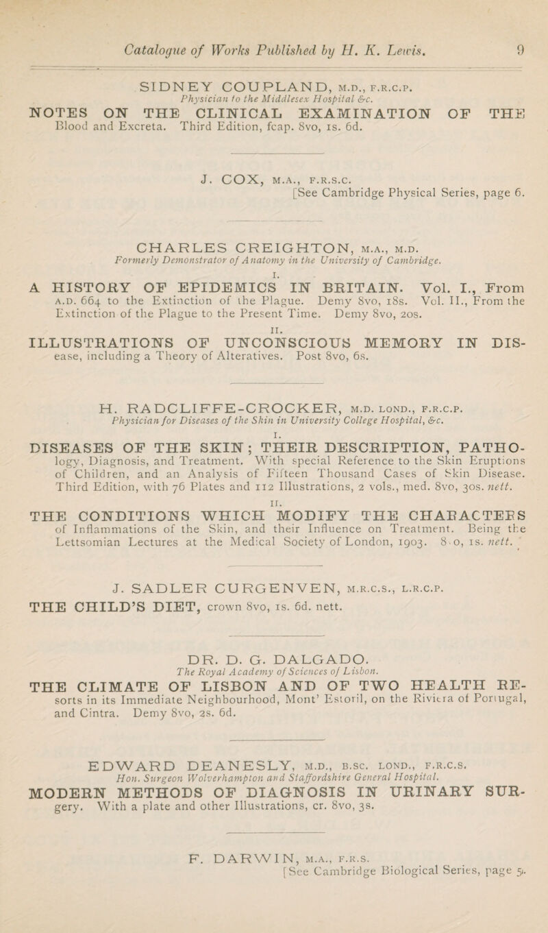 SIDNEY COUPLAND, m.d., f.r.c.p. Physician io the Middlesex Hospital &c. NOTES ON THE CLINICAL EXAMINATION OF THE Blood and Excreta. Third Edition, fcap. 8vo, is. 6d. J. COX, M.A., F.R.S.C. [See Cambridge Physical Series, page 6. CHARLES CREIGHTON, m.a., m.d. Formerly Demonstrator of Anatomy in the University of Cambridge. I. A HISTORY OF EPIDEMICS IN BRITAIN. Vol. I., From a.d. 664 to the Extinction of the Plague. Demy 8vo, 18s. Vol. II., From the Extinction of the Plague to the Present Time. Demy 8vo, 20s. ir. ILLUSTRATIONS OF UNCONSCIOUS MEMORY IN Dis¬ ease, including a Theory of Alteratives. Post 8vo, 6s. H. RA DCLIFFE-CROCKER, m.d. lond., f.r.c.p. Physician for Diseases of the Shin in University College Hospital, &c. I. DISEASES OF THE SKIN; THEIR DESCRIPTION, PATHO- logy, Diagnosis, and Treatment. With special Reference to the Skin Eruptions of Children, and an Analysis of Fifteen Thousand Cases of Skin Disease. Third Edition, with 76 Plates and 112 Illustrations, 2 vols., med. 8vo, 30s. nett. ir. THE CONDITIONS WHICH MODIFY THE CHAEACTEES of Inflammations of the Skin, and their Influence on Treatment. Being the Lettsomian Lectures at the Medical Society of London, 1903. 8-o, is .nett. J. SADLER CURGENVEN, m.r.c.s., l.r.c.p. THE CHILD’S DIET, crown 8vo, is. 6d. nett. DR. D. G. DALGADO. The Royal Academy of Sciences of Lisbon. THE CLIMATE OF LISBON AND OF TWO HEALTH EE- sorts in its Immediate Neighbourhood, Mont’ Estoril, on the Riviera of Portugal, and Cintra. Demy 8vo, 2s. 6d. EDWARD DEANESLY, m.d., b.sc. lond., f.r.c.s. Hon. Surgeon Wolverhampton and Staffordshire General Hospital. MODERN METHODS OF DIAGNOSIS IN URINARY SUR- gery. With a plate and other Illustrations, cr. 8vo, 3s. F. DARWIN, m.a., f.r.s. [See Cambridge Biological Series, page 5.