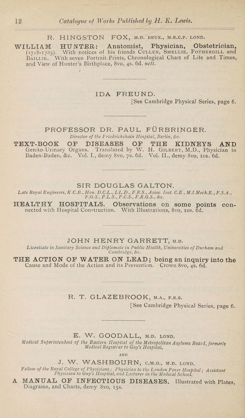 R. H1NGSTON FOX, m.d. brux., m.r.c.p. lond. WILLIAM HUNTER: Anatomist, Physician, Obstetrician, (17x8-17^3)- With notices of his friends Cullen, Smellie, Fothergill and Baillie. With seven Portrait-Prints, Chronological Chart of Life and Times, and View of Hunter’s Birthplace, 8vo, 4s. 6d. nett. IDA FREUND. [See Cambridge Physical Series, page 6. PROFESSOR DR. PAUL FURBRINGER. Director of the Friedrichshain Hospital, Berlin, &c. TEXT-BOOK OF DISEASES OF THE KIDNEYS AND Genito-Urinary Organs. Translated by W. H. Gilbert, M.D., Physician in Baden-Baden, &c. Vol. I., demy 8vo, 7s. 6d. Vol. II., demy 8vo, 10s. 6d. SIR DOUGLAS GALTON. Late Royal Engineers, K.C.B., Hon. D.C.L., LL.D., F.R.S., Assoc. Inst. C.E., M.I.Mech.E., F.S.A., F.G.S., F.L.S., F.C.S., F.R.G.S., &c. HEALTHY HOSPITALS. Observations on some points con¬ nected with Hospital Construction. With Illustrations, 8vo, 10s. 6d. JOHN HENRY GARRETT, m.d. Licentiate in Sanitary Science and Diplomale in Public Health, Universities of Durham and Cambridge, &c. THE ACTION OF WATER ON LEAD; being an inquiry into the Cause and Mode of the Action and its Prevention. Crown 8vo, 4s. 6d. R. T. GLAZEBROOK, m.a., f.r.s. [See Cambridge Physical Series, page 6. E. W. GOODALL, m.d. lond. Medical Superintendent of the Eastern Hospital of the Metropolitan Asylums Board, formerly Medical Registrar to Guy's Hospital, AND J. W. WASHBOURN, C.M.G., M.D. LOND. Fellow of the Royal College of Physicians; Physician to the London Fever Hospital; Assistant Physician to Guy's Hospital, and Lecturer in the Medical School. A MANUAL OF INFECTIOUS DISEASES. Illustrated with Plates, Diagrams, and Charts, demy 8vo, 15s.
