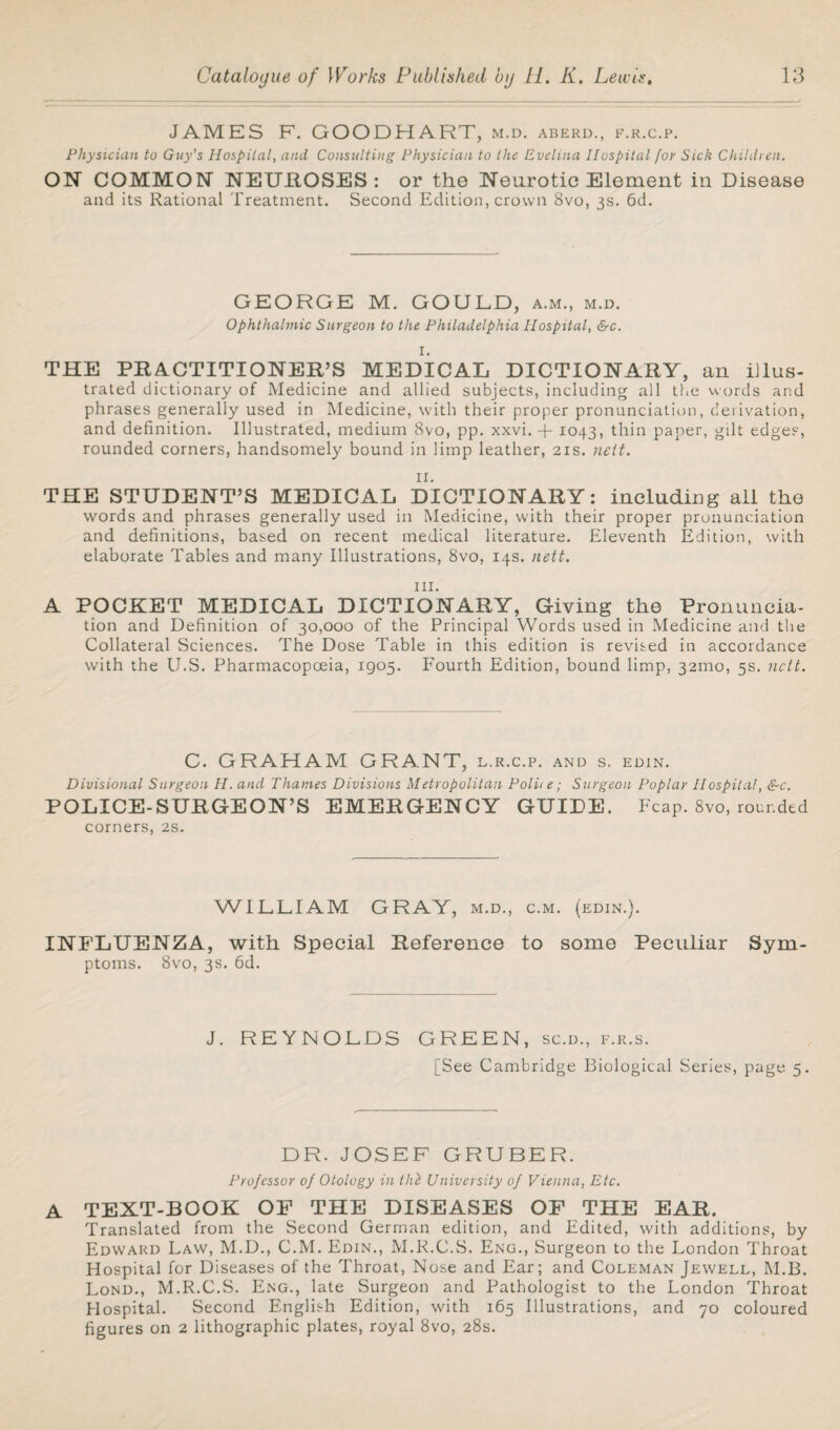 JAMES F. GOODHART, m.d. aberd., f.r.c.p. Physician to Guy's Hospital, and Consulting Physician to the Evelina Hospital for Sick Children. ON COMMON NEUHOSES : or the Neurotic Element in Disease and its Rational Treatment. Second Edition, crown 8vo, 3s. 6d. GEORGE M. GOULD, a.m., m.d. Ophthalmic Surgeon to the Philadelphia Hospital, &c. I. THE PRACTITIONER’S MEDICAL DICTIONARY, an illus¬ trated dictionary of Medicine and allied subjects, including all the words and phrases generally used in Medicine, with their proper pronunciation, derivation, and definition. Illustrated, medium 8vo, pp. xxvi. + 1043, thin paper, gilt edges, rounded corners, handsomely bound in limp leather, 21s. nett. n. THE STUDENT’S MEDICAL DICTIONARY: including ail the words and phrases generally used in Medicine, with their proper pronunciation and definitions, based on recent medical literature. Eleventh Edition, with elaborate Tables and many Illustrations, 8vo, 14s. nett. hi. A POCKET MEDICAL DICTIONARY, Giving the Pronuncia¬ tion and Definition of 30,000 of the Principal Words used in Medicine and the Collateral Sciences. The Dose Table in this edition is revised in accordance with the U.S. Pharmacopoeia, 1905. Fourth Edition, bound limp, 321110, 5s. nett. C. GRAHAM GRANT, l.r.c.p. and s. edin. Divisional Surgeon H. and Thames Divisions Metropolitan Polite; Surgeon Poplar Hospital, &c. POLICE-SURGEON’S EMERGENCY GUIDE. Fcap. 8vo, rounded corners, 2s. WILLIAM GRAY, m.d., c.m. (edin.). INFLUENZA, with Special Reference to some Peculiar Sym¬ ptoms. 8vo, 3s. 6d. J. REYNOLDS GREEN, sc.d., f.r.s. [See Cambridge Biological Series, page 5. DR. JOSEF GRUBER. Projessor of Otology in thl University of Vienna, Etc. A TEXT-BOOK OF THE DISEASES OF THE EAR. Translated from the Second German edition, and Edited, with additions, by Edward Law, M.D., C.M. Edin., M.R.C.S. Eng., Surgeon to the London Throat Hospital for Diseases of the Throat, Nose and Ear; and Coleman Jewell, M.B. Lond., M.R.C.S. Eng., late Surgeon and Pathologist to the London Throat Hospital. Second English Edition, with 165 Illustrations, and 70 coloured figures on 2 lithographic plates, royal 8vo, 28s.