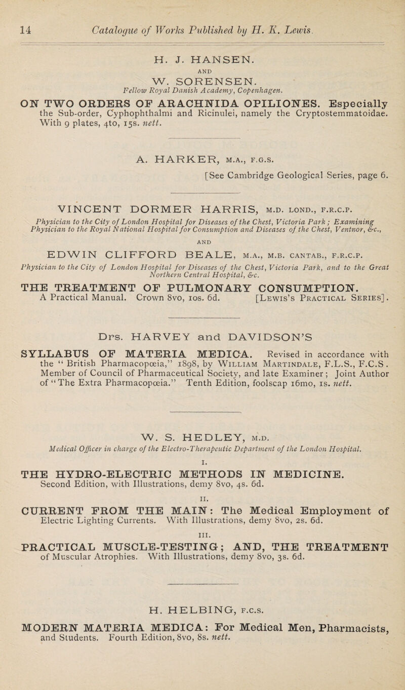 H. J. HANSEN. AND W. SORENSEN. Fellow Royal Danish Academy, Copenhagen. ON TWO ORDERS OP ARACIINIDA OPILIONES. Especially the Sub-order, Cyphophthalmi and Ricinulei, namely the Cryptostemmatoidae. With 9 plates, 4to, 15s. nett. A. HARKER, m.a., f.g.s. [See Cambridge Geological Series, page 6. VINCENT DORMER HARRIS, m.d. lond., f.r.c.p. Physician to the City of London Hospital for Diseases of the Chest, Victoria Park ; Examining Physician to the Royal National Hospital for Consumption and Diseases of the Chest, Ventnor, &c., AND EDWIN CLIFFORD BEALE , M.A., M.B. CANTAB., F.R.C.P. Physician to the City of London Hospital for Diseases of the Chest, Victoria Park, and to the Great Northern Central Hospital, &c. THE TREATMENT OF PULMONARY CONSUMPTION. A Practical Manual. Crown 8vo, 10s. 6d. [Lewis’s Practical Series] . Dps. HARVEY and DAVIDSON’S SYLLABUS OP MATERIA MEDICA. Revised in accordance with the “ British Pharmacopoeia,” 1898, by William Martindale, F.L.S., F.C.S . Member of Council of Pharmaceutical Society, and late Examiner ; Joint Author of “The Extra Pharmacopoeia.” Tenth Edition, foolscap i6mo, is. nett. W. S. HEDLEY, m.d. Medical Officer in charge of the Electro-Therapeutic Department of the London Hospital. I. THE HYDRO-ELECTRIC METHODS IN MEDICINE. Second Edition, with Illustrations, demy 8vo, 4s. 6d. 11. CURRENT PROM THE MAIN: The Medical Employment of Electric Lighting Currents. With Illustrations, demy 8vo, 2s. 6d. hi. PRACTICAL MUSCLE-TESTING; AND, THE TREATMENT of Muscular Atrophies. With Illustrations, demy 8vo, 3s. 6d. H. HELBING, f.c.s. MODERN MATERIA MEDICA: For Medical Men, Pharmacists, and Students. Fourth Edition, 8vo, 8s. nett.