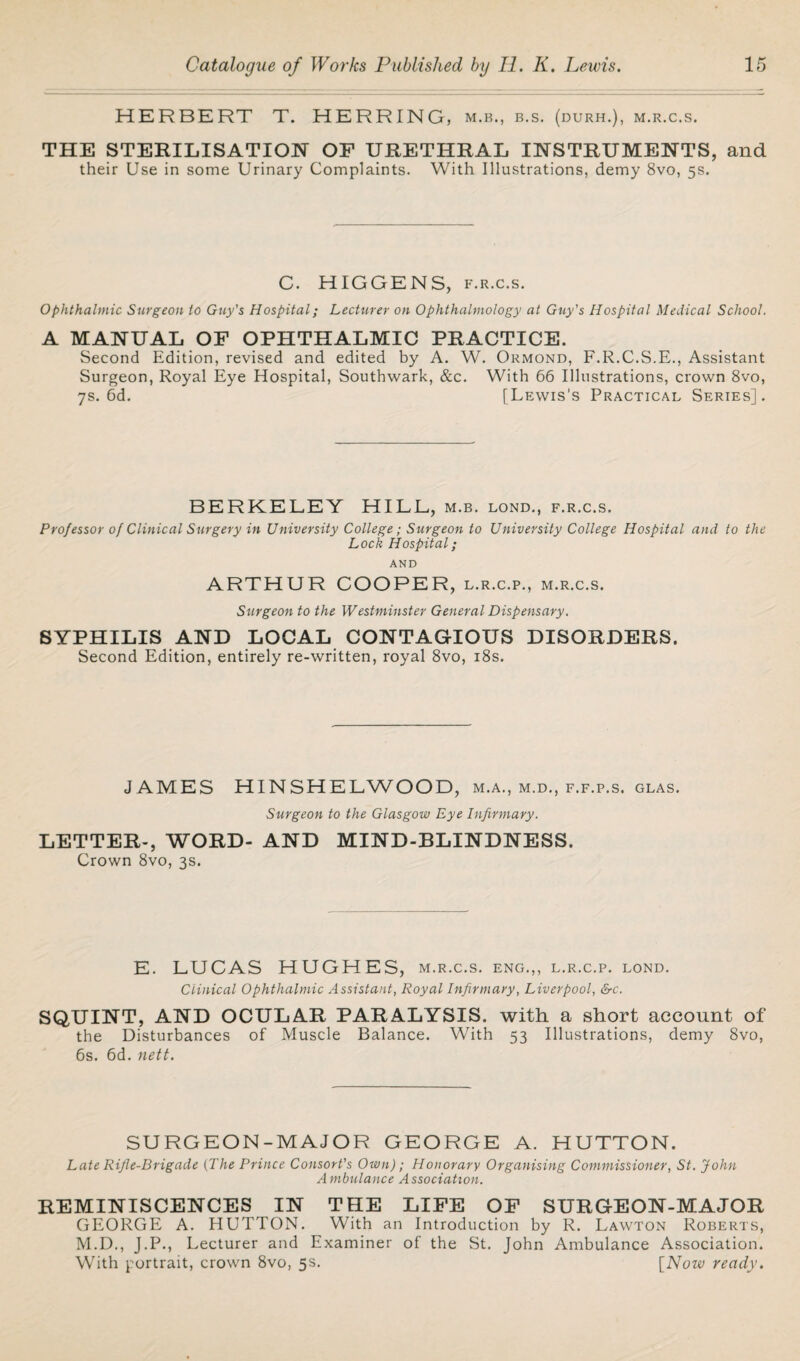 HERBERT T. HERRING, m.b., b.s. (durh.), m.r.c.s. THE STERILISATION OF URETHRAL INSTRUMENTS, and their Use in some Urinary Complaints. With Illustrations, demy 8vo, 5s. C. HIGGENS, f.r.c.s. Ophthalmic Surgeon to Guy's Hospital; Lecturer on Ophthalmology at Guy's Hospital Medical School. A MANUAL OF OPHTHALMIC PRACTICE. Second Edition, revised and edited by A. W. Ormond, F.R.C.S.E., Assistant Surgeon, Royal Eye Hospital, Southwark, &c. With 66 Illustrations, crown 8vo, 7s. 6d. [Lewis’s Practical Series]. BERKELEY HILL, m.b. lond., f.r.c.s. Professor of Clinical Surgery in University College; Surgeon to University College Hospital and to the Lock Hospital; AND ARTHUR COOPER, l.r.c.p., m.r.c.s. Surgeon to the Westminster General Dispensary. SYPHILIS AND LOCAL CONTAGIOUS DISORDERS. Second Edition, entirely re-written, royal 8vo, 18s. J AMES HINSHELWOOD, m.a., m.d., f.f.p.s. glas. Surgeon to the Glasgow Eye Infirmary. LETTER-, WORD- AND MIND-BLINDNESS. Crown 8vo, 3s. E. LUCAS HUGHES, m.r.c.s. eng.,, l.r.c.p. lond. Clinical Ophthalmic Assistant, Royal Infirmary, Liverpool, &c. SQUINT, AND OCULAR PARALYSIS, with a short account of the Disturbances of Muscle Balance. With 53 Illustrations, demy 8vo, 6s. 6d. nett. SURGEON-MAJOR GEORGE A. HUTTON. Late Rijle-Drigade (The Prince Consort's Own); Honorary Organising Commissioner, St. John Ambulance Association. REMINISCENCES IN THE LIFE OF SURGEON-MAJOR GEORGE A. HUTTON. With an Introduction by R. Lawton Roberts, M.D., J.P., Lecturer and Examiner of the St. John Ambulance Association. With portrait, crown 8vo, 5s. [Now ready.