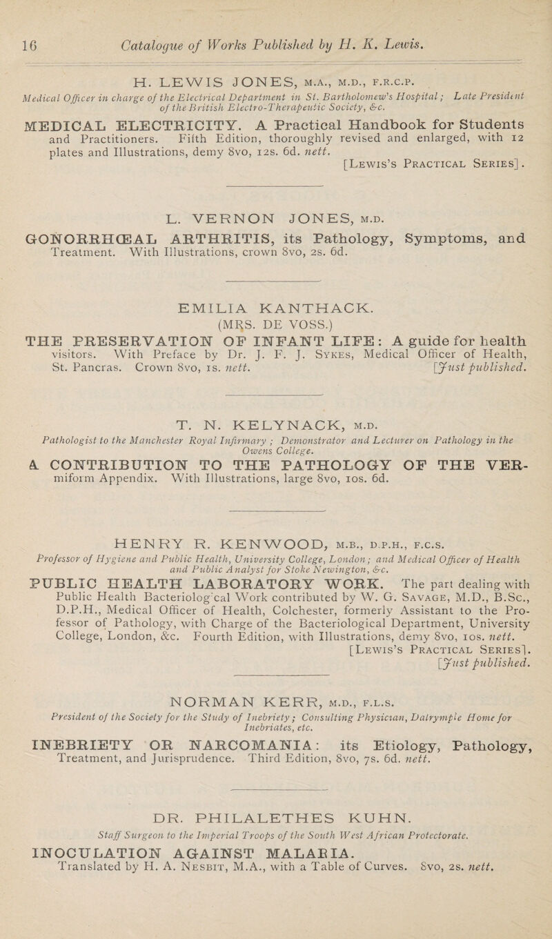 H. LEWIS JONES, m.a., m.d., f.r.c.p. Medical Officer in charge of the Electrical Department in St. Bartholomew's Hospital; Late President of the British Electro-Therapeutic Society, &c. MEDICAL ELECTRICITY. A Practical Handbook for Students and Practitioners. Filth Edition, thoroughly revised and enlarged, with 12 plates and Illustrations, demy 8vo, 12s. 6d. nett. [Lewis’s Practical Series]. L. VERNON JONES, m.d. GQNORRHCEAL ARTHRITIS, its Pathology, Symptoms, and Treatment. With Illustrations, crown 8vo, 2s. 6d. EMILIA KANTHACK. (MRS. DE VOSS.) THE PRESERVATION OF INFANT LIFE: A guide for health visitors. With Preface by Dr. J. F. J. Sykes, Medical Officer of Health, St. Pancras. Crown 8vo, is. nett. [Just published. T. N. KELYNACK, m.d. Pathologist to the Manchester Royal Infirmary ; Demonstrator and Lecturer on Pathology in the Owens College. A CONTRIBUTION TO THE PATHOLOGY miform Appendix. With Illustrations, large 8vo, 10s. 6d. OF THE VER- HENRY R. KENWOOD, m.b., d.p.h., f.c.s. Professor of Hygiene and Public Health, University College, London; and Medical Officer of Health and Public Analyst for Stoke Newington, &c. PUBLIC HEALTH LABORATORY WORK. The part dealing with Public Health Bacteriolog'cal Work contributed by W. G. Savage, M.D., B.Sc., D.P.H., Medical Officer of Health, Colchester, formerly Assistant to the Pro¬ fessor of Pathology, with Charge of the Bacteriological Department, University College, London, &c. Fourth Edition, with Illustrations, demy 8vo, 10s. nett. [Lewis’s Practical Series]. Just published. NORMAN KERR, m.d., f.l.s. President of the Society for the Study of Inebriety ; Consulting Physician, Dalrymple Home for Inebriates, etc. INEBRIETY OR NARCOMANIA: its Etiology, Pathology, Treatment, and Jurisprudence. Third Edition, 8vo, 7s. 6d. nett. DR. PHILALETHES KUHN. Staff Surgeon to the Imperial Troops of the South West African Protectorate. INOCULATION AGAINST MALARIA. Translated by H. A. Nesbit, M.A., with a Table of Curves. 8vo, 2s. nett.