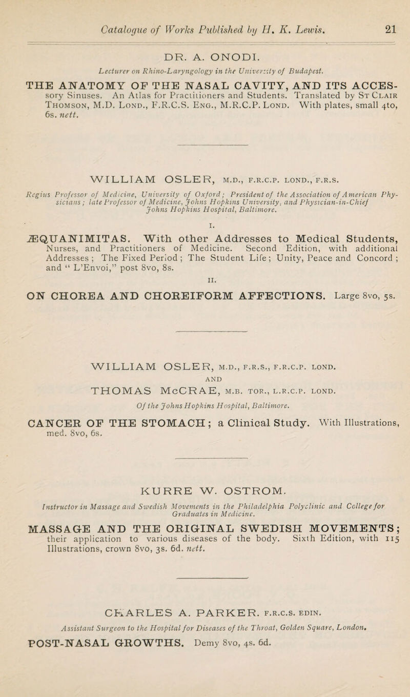 DR. A. ONODI. Lecturer on Rhino-Laryngology in the Univerzily of Budapest. THE ANATOMY OF THE NASAL CAVITY, AND ITS ACCES- sory Sinuses. An Atlas for Practitioners and Students. Translated by St Clair Thomson, M.D. Lond., F.R.C.S. Eng., M.R.C.P. Lond. With plates, small 4to, 6s. nett. WILLIAM OSLER, m.d., f.r.c.p. lond., f.r.s. Regius Professor of Medicine, University of Oxjord; President of the Association of American Phy¬ sicians; late Professor of Medicine, Johns Hopkins University, and Physician-in-Chief Johns Hopkins Hospital, Baltimore. I. iEQUANIMITAS. With other Addresses to Medical Students, Nurses, and Practitioners of Medicine. Second Edition, with additional Addresses; The Fixed Period ; The Student Life; Unity, Peace and Concord; and “ L’Envoi,” post 8vo, 8s. ii. ON CHOREA AND CHOREIFORM AFFECTIONS. Large 8vo, 5s. WILLIAM OSLER, m.d., f.r.s., f.r.c.p. lond. and THOMAS MeCRAE, m.b. tor., l.r.c.p. lond. Of the Johns Hopkins Hospital, Baltimore. CANCER OF THE STOMACH; a Clinical Study. With Illustrations, med. 8vo, 6s. KURRE W. OSTROM. Instructor in Massage and Swedish Movements in the Philadelphia Polyclinic and College for Graduates in Medicine. MASSAGE AND THE ORIGINAL SWEDISH MOVEMENTS; their application to various diseases of the body. Sixth Edition, with 115 Illustrations, crown 8vo, 3s. 6d. nett. CHARLES A. PARKER, f.r.c.s. edin. Assistant Surgeon to the Hospital for Diseases of the Throat, Golden Square, London. POST-NASAL GROWTHS. Demy 8vo, 4s. 6d.