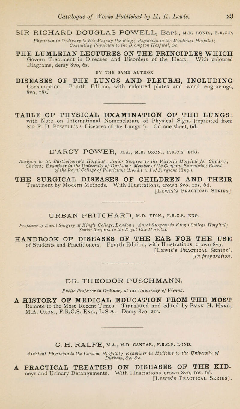 SIR RICHARD DOUGLAS POWELL, Bart., m.d. lond., f.r.c.p. Physician in Ordinary to His Majesty the King; Physician to the Middlesex Hospital; Consulting Physician to the Brompton Hospital, &c. THE LUMLEIAN LECTURES ON THE PRINCIPLES WHICH Govern Treatment in Diseases and Disorders of the Heart. With coloured Diagrams, demy 8vo, 6s. BY THE SAME AUTHOR DISEASES OF THE LUNGS AND PLEURA, INCLUDING Consumption. Fourth Edition, with coloured plates and wood engravings, 8vo, 18s. TABLE OF PHYSICAL EXAMINATION OF THE LUNGS: with Note on International Nomenclature of Physical Signs (reprinted from Sir R. D. Powell’s “ Diseases of the Lungs”). On one sheet, 6d. D’ARCY POWER, m.a., m.b. oxon., f.r.c.s. eng. Surgeon to St. Bartholomew's Hospital; Senior Surgeon to the Victoria Hospital for Children, Chelsea; Examiner in the University of Durham; Member of the Conjoint Examining Board of the Royal College of Physicians [Lond.) and of Surgeons (Eng.). THE SURGICAL DISEASES OF CHILDREN AND THEIR Treatment by Modern Methods. With Illustrations, crown 8vo, ios. 6d. [Lewis’s Practical Series], URBAN PRITCHARD, m.d. edin., f.r.c.s. eng. Professor of Aural Surgery at King's College, London ; Aural Surgeon to King's College Hospital; Senior Surgeon to the Royal Ear Hospital. HANDBOOK OF DISEASES OF THE EAR FOR THE USE of Students and Practitioners. Fourth Edition, with Illustrations, crown 8vo. [Lewis’s Practical Series], [In preparation. DR. THEODOR PUSCHMANN. Public Professor in Ordinary at the University of Vienna. A HISTORY OF MEDICAL EDUCATION FROM THE MOST Remote to the Most Recent Times, Translated and edited by Evan H. Hare, M,A. Oxon., F.R,C,S. Eng., L.S.A. Demy 8vo, 21s. C. H. RALFE, M.A., M.D. CANTAB., F.R.C.P. LOND. Assistant Physician to the London Hospital; Examiner in Medicine to the University of Durham, &c., &c. A PRACTICAL TREATISE ON DISEASES OF THE KID- neys and Urinary Derangements. With Illustrations, crown 8vo, ios. 6d. [Lewis’s Practical Series].