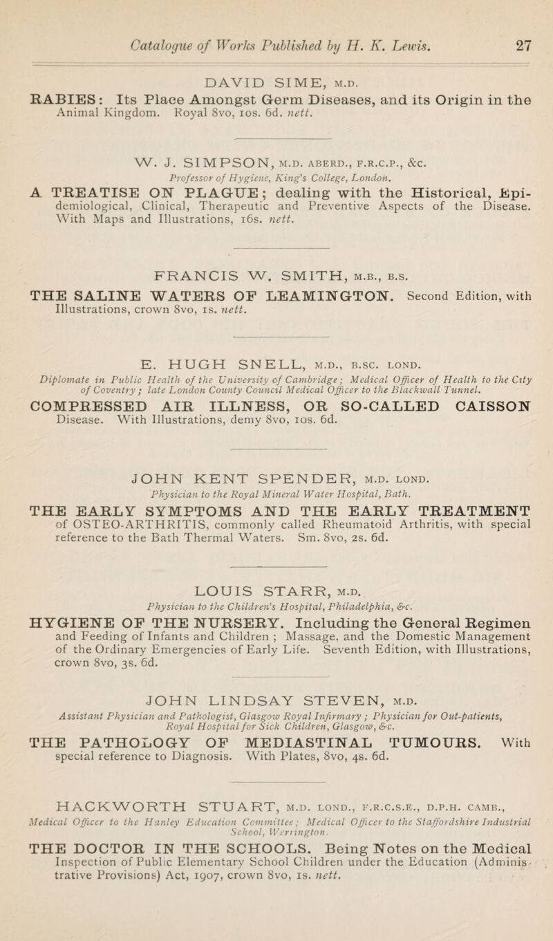 DAVID SIME, m.d. RABIES : Its Place Amongst Germ Diseases, and its Origin in the Animal Kingdom. Royal 8vo, ios. 6d. nett. W. J. SIMPSON, M.D. ABERD., F.R.C.P., &C. Professor of Hygiene, King's College, London. A. TREATISE ON PLAGUE ; dealing with the Historical, Epi¬ demiological, Clinical, Therapeutic and Preventive Aspects of the Disease. With Maps and Illustrations, 16s. nett. FRANCIS W. SMITH, m.b., b.s. THE SALINE WATERS OF LEAMINGTON. Second Edition, with Illustrations, crown 8vo, is. nett. E. HUGH SNELL, m.d., b.sc. lond. Diplomate in Public Health of the University of Cambridge; Medical Officer of Health to the City of Coventry ; late London County Council Medical Officer to the Blackmail Tunnel. COMPRESSED AIR ILLNESS, OR SO-CALLED CAISSON Disease. With Illustrations, demy 8vo, ios. 6d. JOHN KENT SPENDER, m.d. lond. Physician to the Royal Mineral Water Hospital, Bath. THE EARLY SYMPTOMS AND THE EARLY TREATMENT of OSTEO-ARTHRITIS, commonly called Rheumatoid Arthritis, with special reference to the Bath Thermal Waters. Sm. 8vo, 2S. 6d. LOUIS STARR, m.d. Physician to the Children's Hospital, Philadelphia, &c. HYGIENE OF THE NURSERY. Including the General Regimen and Feeding of Infants and Children ; Massage, and the Domestic Management of the Ordinary Emergencies of Early Life. Seventh Edition, with Illustrations, crown 8vo, 3s. 6d. JOHN LINDSAY STEVEN, m.d. Assistant Physician and Pathologist, Glasgow Royal Infirmary ; Physician for Out-patients, Royal Hospital for Sick Children, Glasgow, &c. THE PATHOLOGY OF MEDIASTINAL TUMOURS. With special reference to Diagnosis. With Plates, 8vo, 4s. 6d. HACKWORTH STUART, M.D. LOND., F.R.C.S.E., D.P.H. CAMB., Medical Officer to the Hanley Education Committee; Medical Officer to the Staffordshire Industrial School, Warrington. THE DOCTOR IN THE SCHOOLS. Being Notes on the Medical Inspection of Public Elementary School Children under the Education (Adminis¬ trative Provisions) Act, 1907, crown 8vo, is. nett.