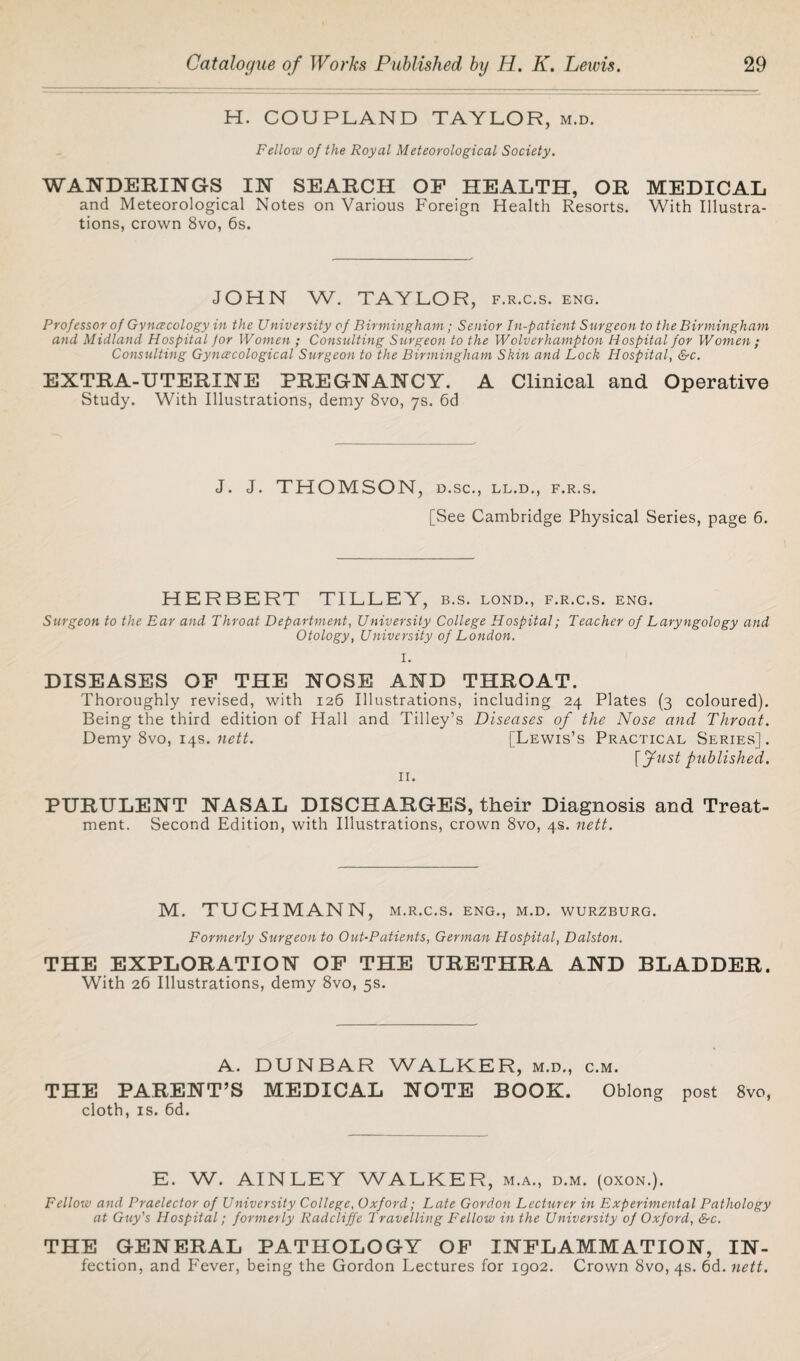 H. COUPLAND TAYLOR, m.d. Felloiv of the Royal Meteorological Society. WANDERINGS IN SEARCH OF HEALTH, OR MEDICAL and Meteorological Notes on Various Foreign Health Resorts. With Illustra¬ tions, crown 8vo, 6s. JOHN W. TAYLOR, f.r.c.s. eng. Professor of Gvncecology in the University of Birmingham; Senior In-patient Surgeon to the Birmingham and Midland Hospital for Women ; Consulting Surgeon to the Wolverhampton Hospital for Women ; Consulting Gynecological Surgeon to the Birmingham Skin and Lock Hospital, &c. EXTRA-UTERINE PREGNANCY. A Clinical and Operative Study. With Illustrations, demy 8vo, 7s. 6d J. J. THOMSON, D.SC., LL.D., F.R.S. [See Cambridge Physical Series, page 6. HERBERT TILLEY, b.s. lond., f.r.c.s. eng. Surgeon to the Ear and Throat Department, University College Hospital; Teacher of Laryngology and Otology, University of London. I. DISEASES OF THE NOSE AND THROAT. Thoroughly revised, with 126 Illustrations, including 24 Plates (3 coloured). Being the third edition of Hall and Tilley’s Diseases of the Nose and Throat. Demy 8vo, 14s. nett. [Lewis’s Practical Series]. [fust published. 11. PURULENT NASAL DISCHARGES, their Diagnosis and Treat¬ ment. Second Edition, with Illustrations, crown 8vo, 4s. nett. M. TUCHMANN, m.r.c.s. eng., m.d. wurzburg. Formerly Surgeon to Out-Patients, German Plospital, Dalston. THE EXPLORATION OF THE URETHRA AND BLADDER. With 26 Illustrations, demy 8vo, 5s. A. DUNBAR WALKER, m.d., c.m. THE PARENT’S MEDICAL NOTE BOOK. Oblong post 8vo, cloth, is. 6d. E. W. AINLEY WALKER, m.a., d.m. (oxon.). Felloiv and Praelector of University College, Oxford; Late Gordon Lecturer in Experimental Pathology at Guy's Hospital; formerly Radcliffe Travelling Fellow in the University of Oxford, &c. THE GENERAL PATHOLOGY OF INFLAMMATION, IN- fection, and Fever, being the Gordon Lectures for 1902. Crown 8vo, 4s. 6d. nett.