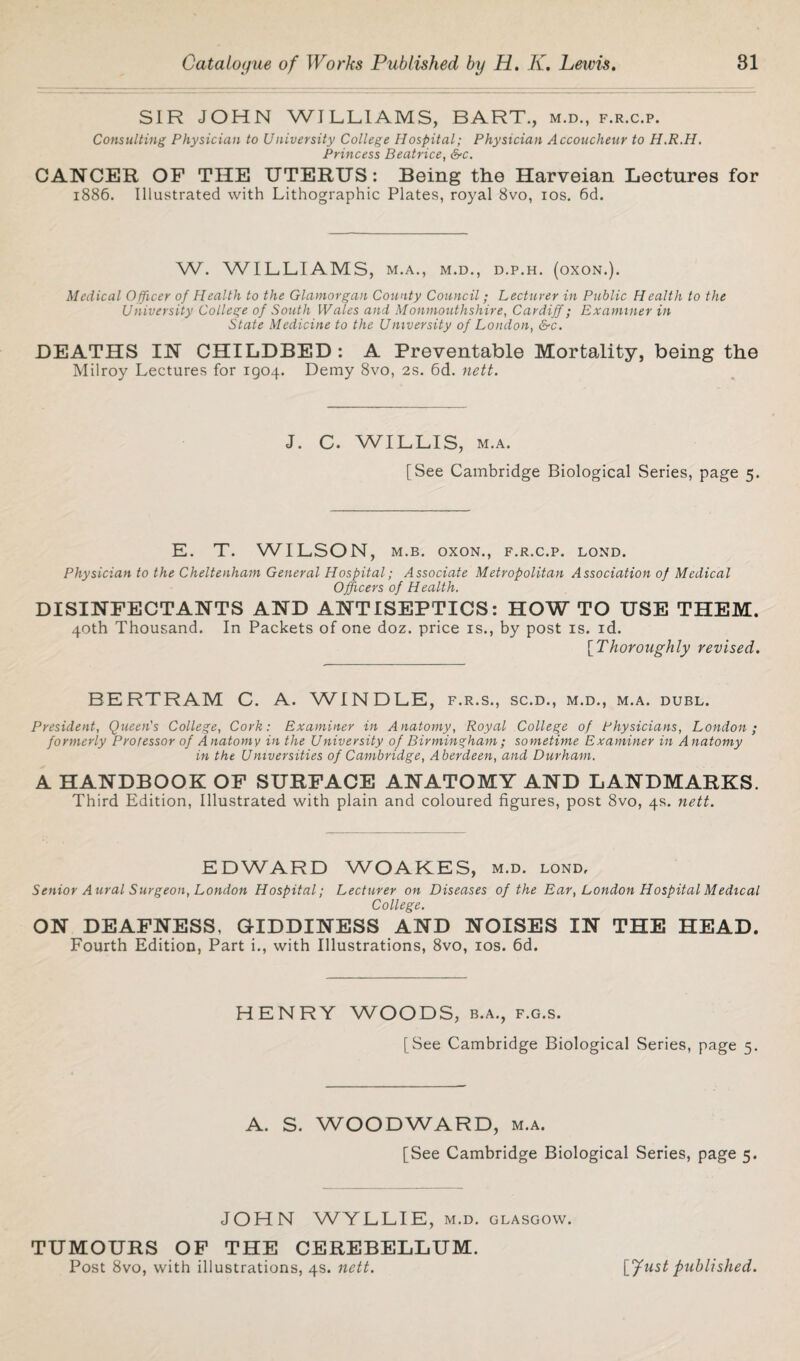 SIR JOHN WILLIAMS, BART., m.d., f.r.c.p. Consulting Physician to University College Hospital; Physician Accoucheur to H.R.H. Princess Beatrice, &c. CANCER OF THE UTERUS: Being the Harveian Lectures for 1886. Illustrated with Lithographic Plates, royal 8vo, 10s. 6d. W. WILLIAMS, M.A., M.D., D.P.H. (OXON.). Medical Officer of Health to the Glamorgan County Council; Lecturer in Public Health to the University College of South Wales and Monmouthshire, Cardiff; Examiner in State Medicine to the University of London, &c. DEATHS IN CHILDBED: A Preventable Mortality, being the Milroy Lectures for 1904. Demy 8vo, 2s. 6d. nett. J. C. WILLIS, m.a. [See Cambridge Biological Series, page 5. E. T. WILSON, m.b. oxon., f.r.c.p. lond. Physician to the Cheltenham General Hospital; Associate Metropolitan Association of Medical Officers of Health. DISINFECTANTS AND ANTISEPTICS: HOW TO USE THEM. 40th Thousand. In Packets of one doz. price is., by post is. id. [Thoroughly revised. BERTRAM C. A. WINDLE, f.r.s., sc.d., m.d., m.a. dubl. President, Queen's College, Cork: Examiner in Anatomy, Royal College of Physicians, London; formerly Professor of Anatomy in the University of Birmingham ; sometime Examiner in Anatomy in the Universities of Cambridge, Aberdeen, and Durham. A HANDBOOK OF SURFACE ANATOMY AND LANDMARKS. Third Edition, Illustrated with plain and coloured figures, post 8vo, 4s. nett. EDWARD WOAKES, m.d. lond. Senior Aural Surgeon, London Hospital; Lecturer on Diseases of the Ear, London Hospital Medical College. ON DEAFNESS, GIDDINESS AND NOISES IN THE HEAD. Fourth Edition, Part i., with Illustrations, 8vo, 10s. 6d. HENRY WOODS, b.a., f.g.s. [See Cambridge Biological Series, page 5. A. S. WOODWARD, m.a. [See Cambridge Biological Series, page 5. JOHN WYLLIE, m.d. Glasgow. TUMOURS OF THE CEREBELLUM. Post 8vo, with illustrations, 4s. nett. \ff list published.