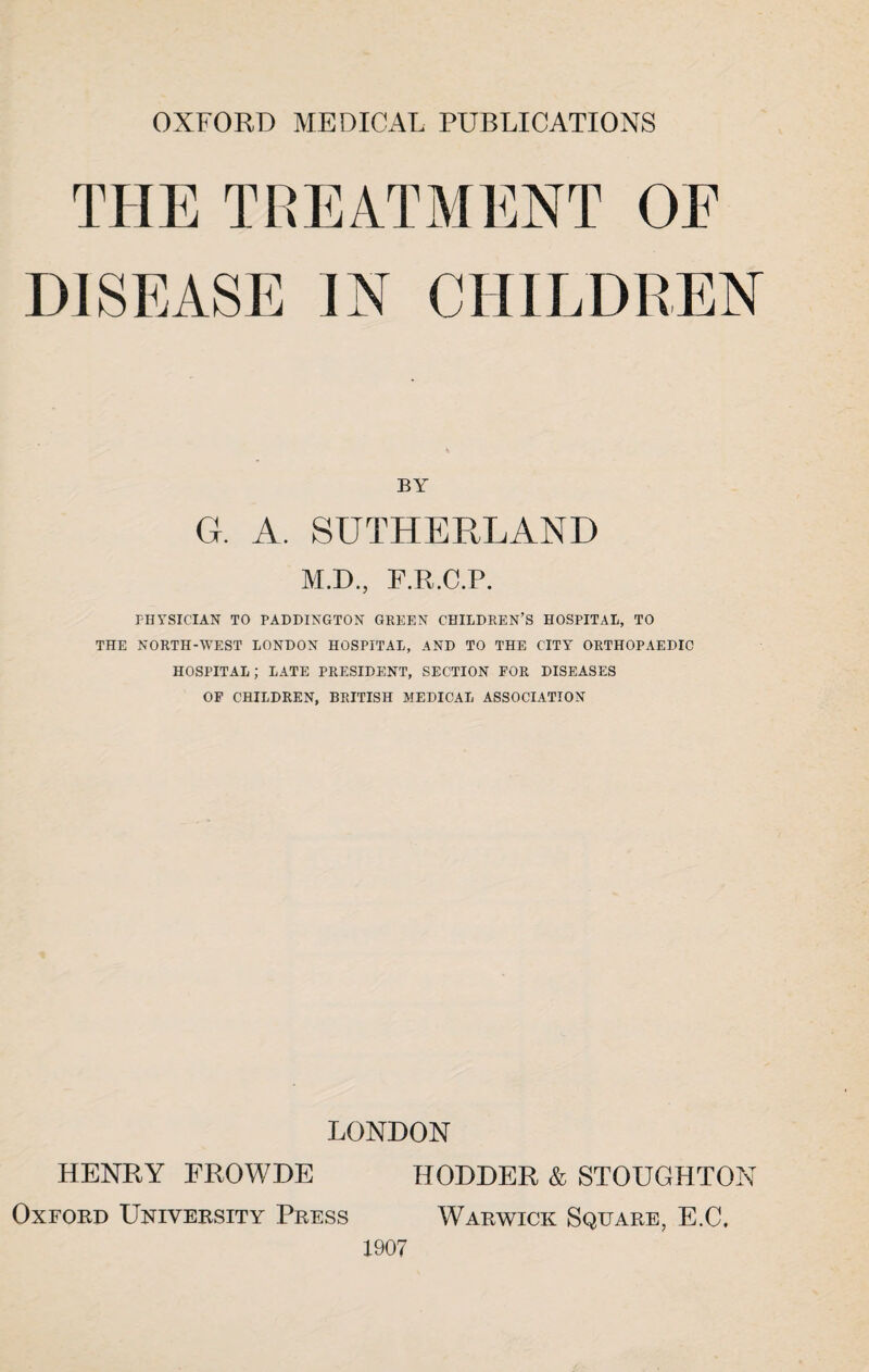 OXFORD MEDICAL PUBLICATIONS THE TREATMENT OE DISEASE IN CHILDREN BY G. A. SUTHERLAND M.D., F.R.C.P. PHYSICIAN TO PADDINGTON GREEN CHILDREN’S HOSPITAL, TO THE NORTH-WEST LONDON HOSPITAL, AND TO THE CITY ORTHOPAEDIC HOSPITAL; LATE PRESIDENT, SECTION FOR DISEASES OF CHILDREN, BRITISH MEDICAL ASSOCIATION LONDON HENRY FROWDE HODDER & STOUGHTON Oxford University Press Warwick Square, E.C, 1907