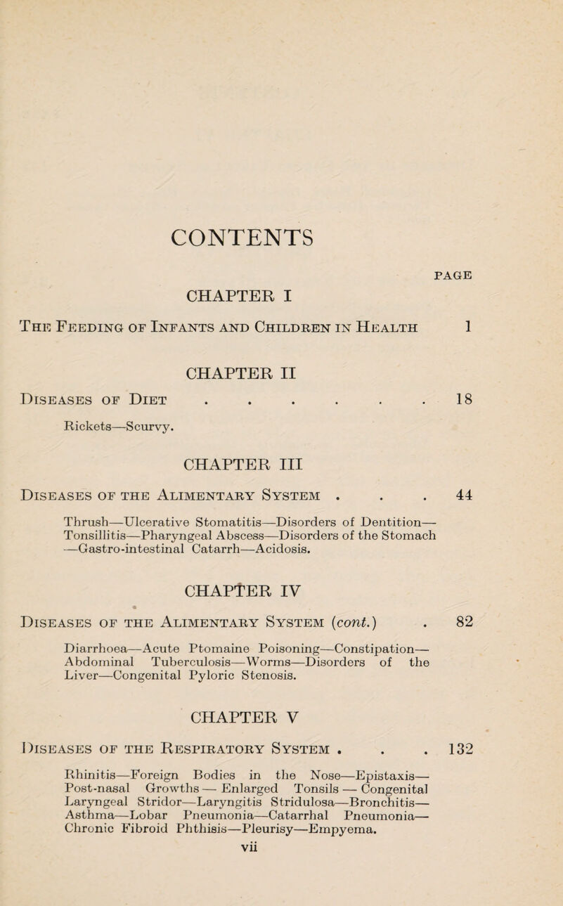 CONTENTS PAGE CHAPTER I The Feeding of Infants and Children in Health 1 CHAPTER II Diseases of Diet . . . . . .18 Rickets—Scurvy. CHAPTER III Diseases of the Alimentary System ... 44 Thrush—Ulcerative Stomatitis—Disorders of Dentition— Tonsillitis—Pharyngeal Abscess—Disorders of the Stomach —Gastro -intestinal Catarrh—Acidosis. CHAPTER IV Diseases of the Alimentary System (cont.) . 82 Diarrhoea—Acute Ptomaine Poisoning—Constipation— Abdominal Tuberculosis—Worms—Disorders of the Liver—Congenital Pyloric Stenosis. CHAPTER V Diseases of the Respiratory System . . .132 Rhinitis—Foreign Bodies in the Nose—Epistaxis— Post-nasal Growths — Enlarged Tonsils — Congenital Laryngeal Stridor—Laryngitis Stridulosa—Bronchitis— Asthma—Lobar Pneumonia—Catarrhal Pneumonia— Chronic Fibroid Phthisis—Pleurisy—Empyema.