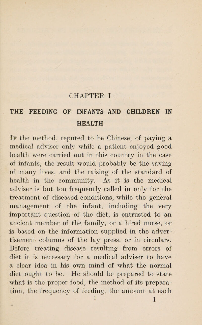 THE FEEDING OF INFANTS AND CHILDREN IN HEALTH If the method, reputed to be Chinese, of paying a medical adviser only while a patient enjoyed good health were carried out in this country in the case of infants, the result would probably be the saving of many lives, and the raising of the standard of health in the community. As it is the medical adviser is but too frequently called in only for the treatment of diseased conditions, while the general management of the infant, including the very important question of the diet, is entrusted to an ancient member of the family, or a hired nurse, or is based on the information supplied in the adver¬ tisement columns of the lay press, or in circulars. Before treating disease resulting from errors of diet it is necessary for a medical adviser to have a clear idea in his own mind of what the normal diet ought to be. He should be prepared to state what is the proper food, the method of its prepara¬ tion, the frequency of feeding, the amount at each 1 1