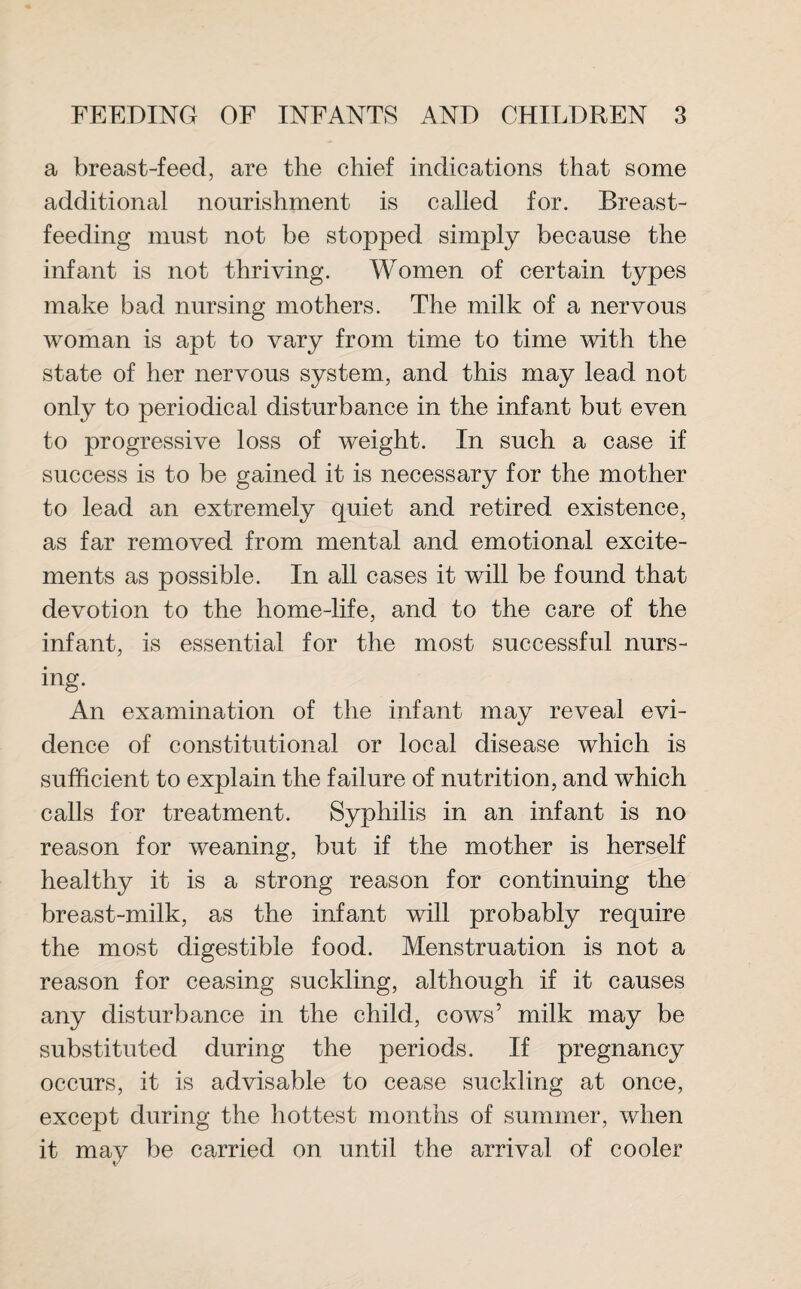 a breast-feed, are the chief indications that some additional nourishment is called for. Breast¬ feeding must not be stopped simply because the infant is not thriving. Women of certain types make bad nursing mothers. The milk of a nervous woman is apt to vary from time to time with the state of her nervous system, and this may lead not only to periodical disturbance in the infant but even to progressive loss of weight. In such a case if success is to be gained it is necessary for the mother to lead an extremely quiet and retired existence, as far removed from mental and emotional excite¬ ments as possible. In all cases it will be found that devotion to the home-life, and to the care of the infant, is essential for the most successful nurs¬ ing. An examination of the infant may reveal evi¬ dence of constitutional or local disease which is sufficient to explain the failure of nutrition, and which calls for treatment. Syphilis in an infant is no reason for weaning, but if the mother is herself healthy it is a strong reason for continuing the breast-milk, as the infant will probably require the most digestible food. Menstruation is not a reason for ceasing suckling, although if it causes any disturbance in the child, cows’ milk may be substituted during the periods. If pregnancy occurs, it is advisable to cease suckling at once, except during the hottest months of summer, when it may be carried on until the arrival of cooler