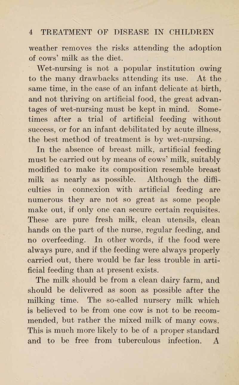 weather removes the risks attending the adoption of cows’ milk as the diet. Wet-nursing is not a popular institution owing to the many drawbacks attending its use. At the same time, in the case of an infant delicate at birth, and not thriving on artificial food, the great advan¬ tages of wet-nursing must be kept in mind. Some¬ times after a trial of artificial feeding without success, or for an infant debilitated by acute illness, the best method of treatment is by wet-nursing. In the absence of breast milk, artificial feeding must be carried out by means of cows’ milk, suitably modified to make its composition resemble breast milk as nearly as possible. Although the diffi¬ culties in connexion with artificial feeding are numerous they are not so great as some people make out, if only one can secure certain requisites. These are pure fresh milk, clean utensils, clean hands on the part of the nurse, regular feeding, and no overfeeding. In other words, if the food were always pure, and if the feeding were always properly carried out, there would be far less trouble in arti¬ ficial feeding than at present exists. The milk should be from a clean dairy farm, and should be delivered as soon as possible after the milking time. The so-called nursery milk which is believed to be from one cow is not to be recom¬ mended, but rather the mixed milk of many cows. This is much more likely to be of a proper standard and to be free from tuberculous infection, A