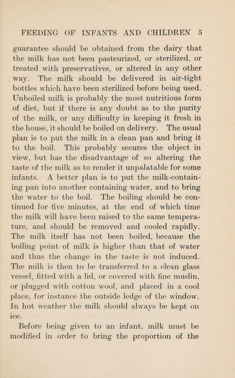 guarantee should be obtained from the dairy that the milk has not been pasteurized, or sterilized, or treated with preservatives, or altered in any other way. The milk should be delivered in air-tight bottles which have been sterilized before being used. Unboiled milk is probably the most nutritious form of diet, but if there is any doubt as to the purity of the milk, or any difficulty in keeping it fresh in the house, it should be boiled on delivery. The usual plan is to put the milk in a clean pan and bring it to the boil. This probably secures the object in view, but has the disadvantage of so altering the taste of the milk as to render it unpalatable for some infants. A better plan is to put the milk-contain¬ ing pan into another containing water, and to bring the water to the boil. The boding should be con¬ tinued for five minutes, at the end of which time the milk will have been raised to the same tempera¬ ture, and should be removed and cooled rapidly. The milk itself has not been boiled, because the boiling point of milk is higher than that of water and thus the change in the taste is not induced. The milk is then to be transferred to a clean glass vessel, fitted with a lid, or covered with fine muslin, or plugged with cotton wool, and placed in a cool place, for instance the outside ledge of the window. In hot weather the milk should always be kept on ice. Before being given to an infant, milk must be modified in order to bring the proportion of the