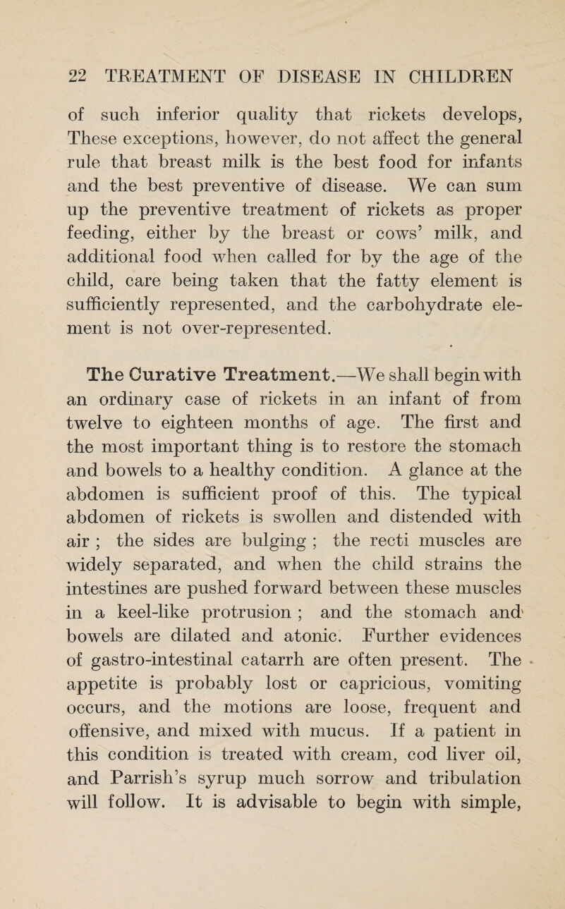 of such inferior quality that rickets develops, These exceptions, however, do not affect the general rule that breast milk is the best food for infants and the best preventive of disease. We can sum up the preventive treatment of rickets as proper feeding, either by the breast or cows’ milk, and additional food when called for by the age of the child, care being taken that the fatty element is sufficiently represented, and the carbohydrate ele¬ ment is not over-represented. The Curative Treatment.—We shall begin with an ordinary case of rickets in an infant of from twelve to eighteen months of age. The first and the most important thing is to restore the stomach and bowels to a healthy condition. A glance at the abdomen is sufficient proof of this. The typical abdomen of rickets is swollen and distended with air ; the sides are bulging ; the recti muscles are widely separated, and when the child strains the intestines are pushed forward between these muscles in a keel-like protrusion ; and the stomach and' bowels are dilated and atonic. Further evidences of gastro-intestinal catarrh are often present. The appetite is probably lost or capricious, vomiting occurs, and the motions are loose, frequent and offensive, and mixed with mucus. If a patient in this condition is treated with cream, cod liver oil, and Parrish’s syrup much sorrow and tribulation will follow. It is advisable to begin with simple,