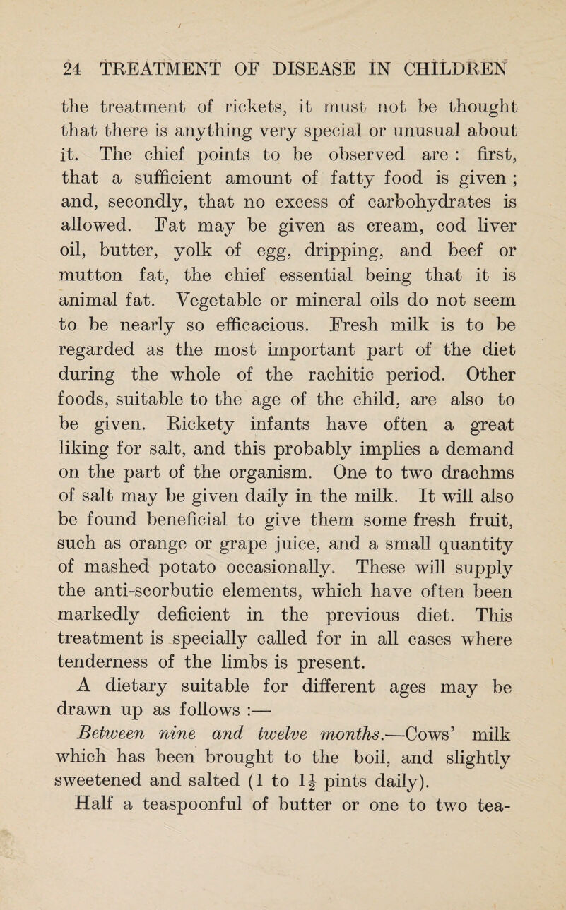 the treatment of rickets, it must not be thought that there is anything very special or unusual about it. The chief points to be observed are : first, that a sufficient amount of fatty food is given ; and, secondly, that no excess of carbohydrates is allowed. Fat may be given as cream, cod liver oil, butter, yolk of egg, dripping, and beef or mutton fat, the chief essential being that it is animal fat. Vegetable or mineral oils do not seem to be nearly so efficacious. Fresh milk is to be regarded as the most important part of the diet during the whole of the rachitic period. Other foods, suitable to the age of the child, are also to be given. Rickety infants have often a great liking for salt, and this probably implies a demand on the part of the organism. One to two drachms of salt may be given daily in the milk. It will also be found beneficial to give them some fresh fruit, such as orange or grape juice, and a small quantity of mashed potato occasionally. These will supply the anti-scorbutic elements, which have often been markedly deficient in the previous diet. This treatment is specially called for in all cases where tenderness of the limbs is present. A dietary suitable for different ages may be drawn up as follows :— Between nine and twelve months.—Cows’ milk which has been brought to the boil, and slightly sweetened and salted (I to 1J pints daily). Half a teaspoonful of butter or one to two tea-