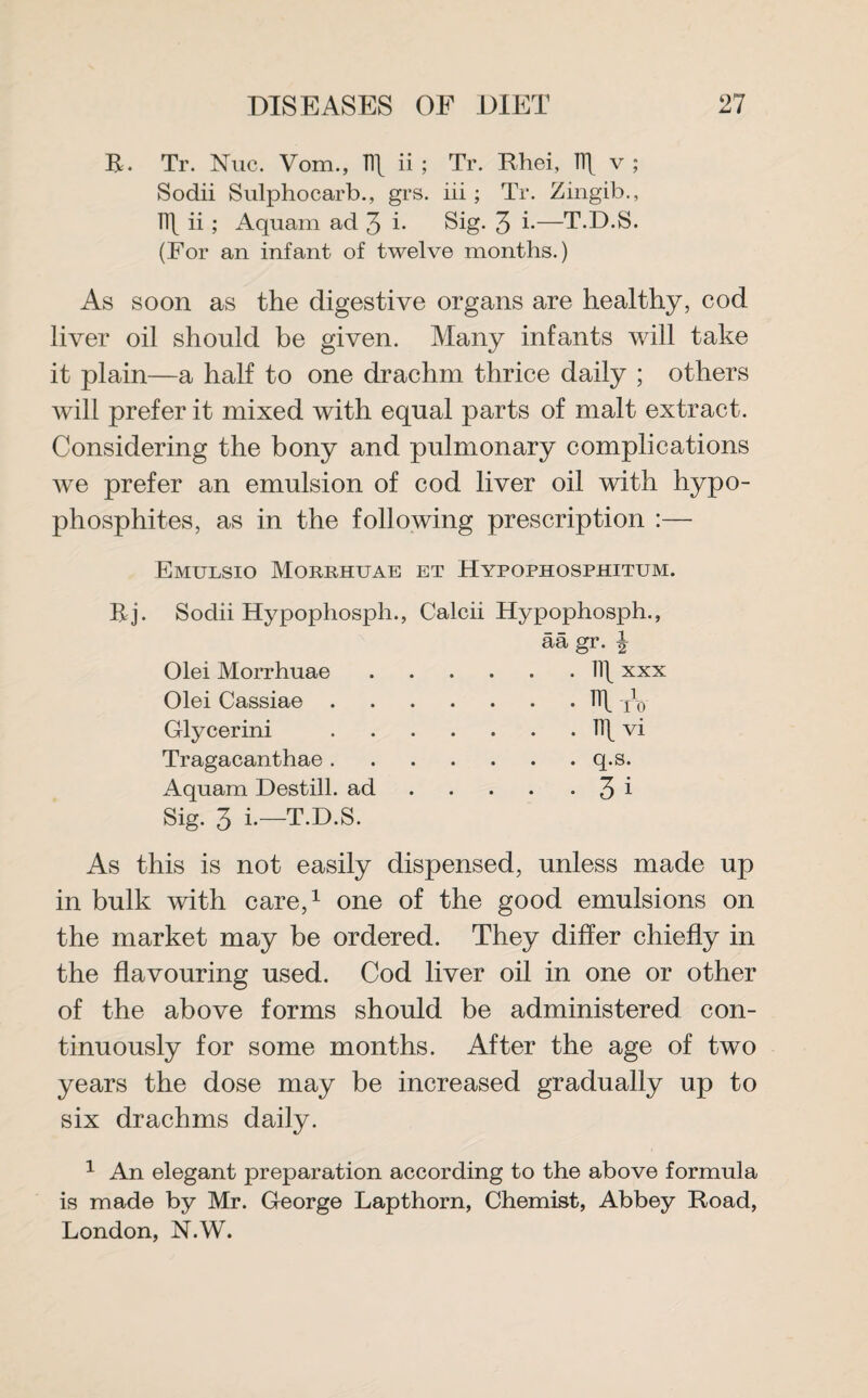 B. Tr. Nuc. Vom., Iff ii ; Tr. Rhei, K[ v ; Sodii Sulphocarb., grs. iii ; Tr. Zingib., Tl\ ii ; Aquam ad 3 i* Sig. 3 b—T.D.S. (For an infant of twelve months.) As soon as the digestive organs are healthy, cod liver oil should be given. Many infants will take it plain—a half to one drachm thrice daily ; others will prefer it mixed with equal parts of malt extract. Considering the bony and pulmonary complications we prefer an emulsion of cod liver oil with hypo- phosphites, as in the following prescription :— Emulsio Morrhuae et Hypophosphitum. Bj. Sodii Hypophosph., Calcii Hypophosph., Olei Morrhuae Olei Cassiae . Glycerini Tragacanthae. Aquam Destill, ad Sig. 3 i.—T.D.S. q.s. 3 i As this is not easily dispensed, unless made up in bulk with care,1 one of the good emulsions on the market may be ordered. They differ chiefly in the flavouring used. Cod liver oil in one or other of the above forms should be administered con¬ tinuously for some months. After the age of two years the dose may be increased gradually up to six drachms daily. 1 An elegant preparation according to the above formula is made by Mr. George Lapthorn, Chemist, Abbey Road, London, N.W.