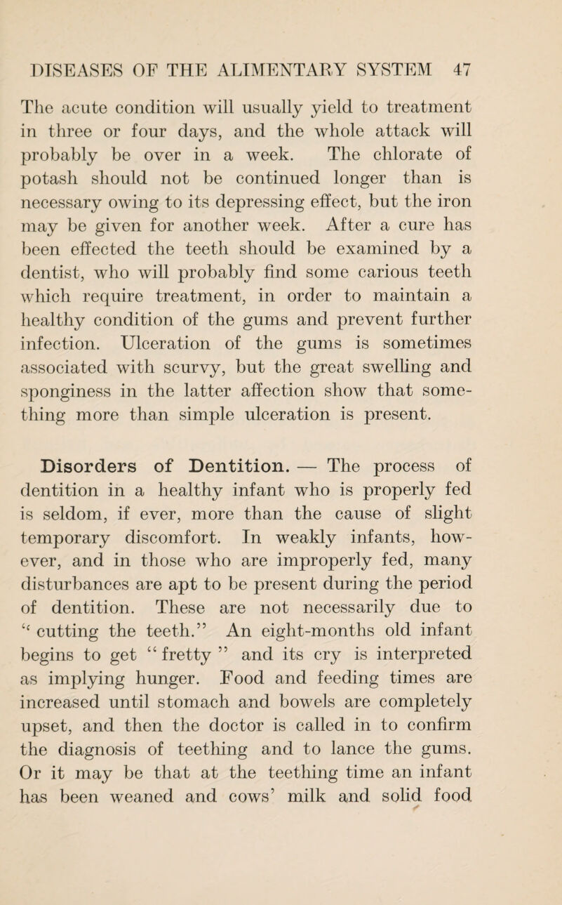The acute condition will usually yield to treatment in three or four days, and the whole attack will probably be over in a week. The chlorate of potash should not be continued longer than is necessary owing to its depressing effect, but the iron may be given for another week. After a cure has been effected the teeth should be examined by a dentist, who will probably find some carious teeth which require treatment, in order to maintain a healthy condition of the gums and prevent further infection. Ulceration of the gums is sometimes associated with scurvy, but the great swelling and sponginess in the latter affection show that some¬ thing more than simple ulceration is present. Disorders of Dentition. — The process of dentition in a healthy infant who is properly fed is seldom, if ever, more than the cause of slight temporary discomfort. In weakly infants, how¬ ever, and in those who are improperly fed, many disturbances are apt to be present during the period of dentition. These are not necessarily due to <f cutting the teeth.” An eight-months old infant begins to get “ fretty 5 5 and its cry is interpreted as implying hunger. Food and feeding times are increased until stomach and bowels are completely upset, and then the doctor is called in to confirm the diagnosis of teething and to lance the gums. Or it may be that at the teething time an infant has been weaned and cows’ milk and solid food.