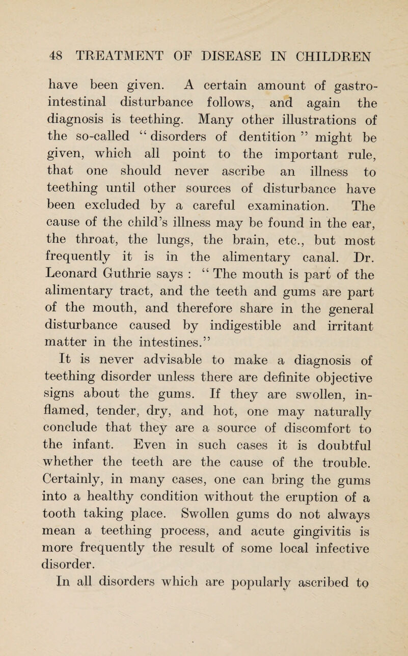 have been given. A certain amount of gastro¬ intestinal disturbance follows, and again the diagnosis is teething. Many other illustrations of the so-called “ disorders of dentition ” might be given, which all point to the important rule, that one should never ascribe an illness to teething until other sources of disturbance have been excluded by a careful examination. The cause of the child’s illness may be found in the ear, the throat, the lungs, the brain, etc., but most frequently it is in the alimentary canal. Dr. Leonard Guthrie says : “ The mouth is part of the alimentary tract, and the teeth and gums are part of the mouth, and therefore share in the general disturbance caused by indigestible and irritant matter in the intestines.” It is never advisable to make a diagnosis of teething disorder unless there are definite objective signs about the gums. If they are swollen, in¬ flamed, tender, dry, and hot, one may naturally conclude that they are a source of discomfort to the infant. Even in such cases it is doubtful whether the teeth are the cause of the trouble. Certainly, in many cases, one can bring the gums into a healthy condition without the eruption of a tooth taking place. Swollen gums do not always mean a teething process, and acute gingivitis is more frequently the result of some local infective disorder. In all disorders which are popularly ascribed to