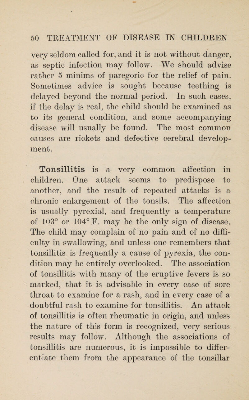 very seldom called for, and it is not without danger, as septic infection may follow. We should advise rather 5 minims of paregoric for the relief of pain. Sometimes advice is sought because teething is delayed beyond the normal period. In such cases, if the delay is real, the child should be examined as to its general condition, and some accompanying disease will usually be found. The most common causes are rickets and defective cerebral develop¬ ment. Tonsillitis is a very common affection in children. One attack seems to predispose to another, and the result of repeated attacks is a chronic enlargement of the tonsils. The affection is usually pyrexial, and frequently a temperature of 103° or 104° F. may be the only sign of disease. The child may complain of no pain and of no diffi¬ culty in swallowing, and unless one remembers that tonsillitis is frequently a cause of pyrexia, the con¬ dition may be entirely overlooked. The association of tonsillitis with many of the eruptive fevers is so marked, that it is advisable in every case of sore throat to examine for a rash, and in every case of a doubtful rash to examine for tonsillitis. An attack of tonsillitis is often rheumatic in origin, and unless the nature of this form is recognized, very serious results may follow. Although the associations of tonsillitis are numerous, it is impossible to differ¬ entiate them from the appearance of the tonsillar