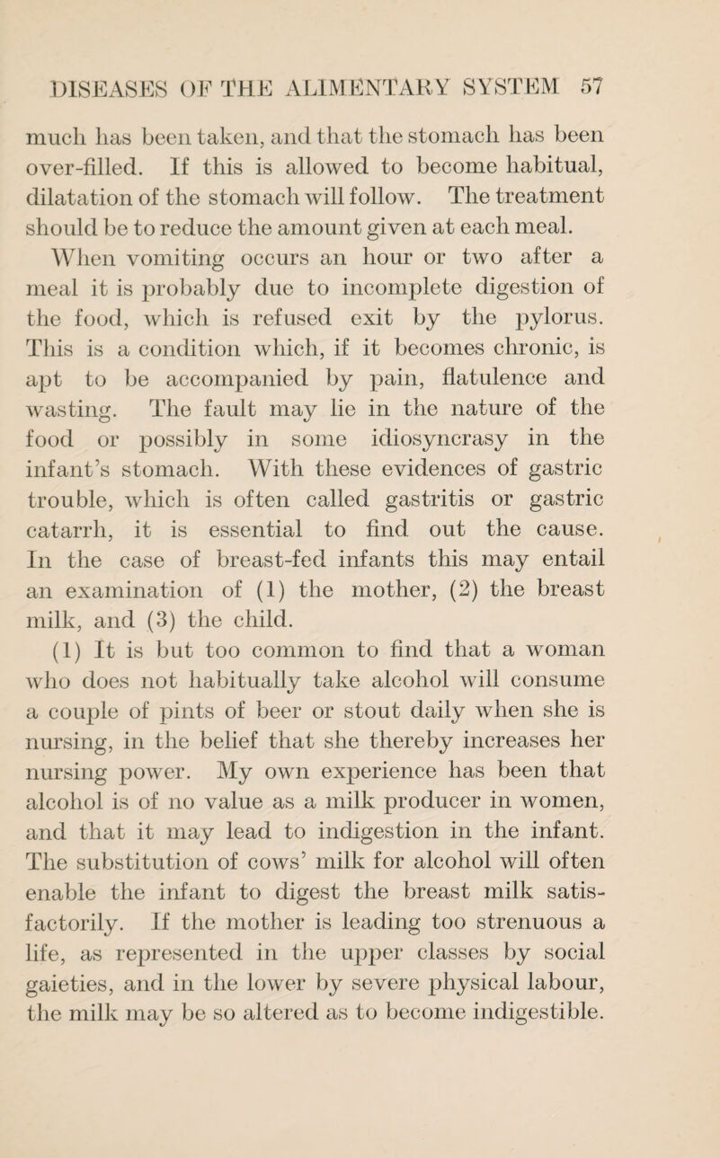 much lias been taken, and that the stomach has been over-filled. If this is allowed to become habitual, dilatation of the stomach will follow. The treatment should be to reduce the amount given at each meal. When vomiting occurs an hour or two after a meal it is probably due to incomplete digestion of the food, which is refused exit by the pylorus. This is a condition which, if it becomes chronic, is apt to be accompanied by pain, flatulence and wasting. The fault may lie in the nature of the food or possibly in some idiosyncrasy in the infant’s stomach. With these evidences of gastric trouble, which is often called gastritis or gastric catarrh, it is essential to find out the cause. In the case of breast-fed infants this may entail an examination of (1) the mother, (2) the breast milk, and (3) the child. (1) It is but too common to find that a woman who does not habitually take alcohol will consume a couple of pints of beer or stout daily when she is nursing, in the belief that she thereby increases her nursing power. My own experience has been that alcohol is of no value as a milk producer in women, and that it may lead to indigestion in the infant. The substitution of cows’ milk for alcohol will often enable the infant to digest the breast milk satis¬ factorily. If the mother is leading too strenuous a life, as represented in the upper classes by social gaieties, and in the lower by severe physical labour, the milk may be so altered as to become indigestible.