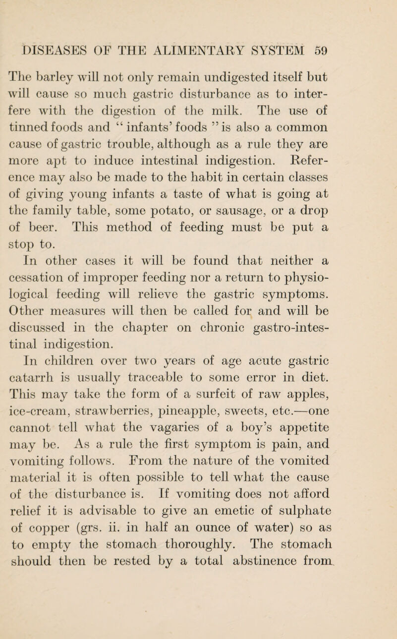 The barley will not only remain undigested itself but will cause so much gastric disturbance as to inter¬ fere with the digestion of the milk. The use of tinned foods and “ infants’ foods ”is also a common cause of gastric trouble, although as a rule they are more apt to induce intestinal indigestion. Refer¬ ence may also be made to the habit in certain classes of giving young infants a taste of what is going at the family table, some potato, or sausage, or a drop of beer. This method of feeding must be put a stop to. In other cases it will be found that neither a cessation of improper feeding nor a return to physio¬ logical feeding will relieve the gastric symptoms. Other measures will then be called for and will be discussed in the chapter on chronic gastrointes¬ tinal indigestion. In children over two years of age acute gastric catarrh is usually traceable to some error in diet. This may take the form of a surfeit of raw apples, ice-cream, strawberries, pineapple, sweets, etc.—one cannot tell what the vagaries of a boy’s appetite may be. As a rule the first symptom is pain, and vomiting follows. From the nature of the vomited material it is often possible to tell what the cause of the disturbance is. If vomiting does not afford relief it is advisable to give an emetic of sulphate of copper (grs. ii. in half an ounce of water) so as to empty the stomach thoroughly. The stomach should then be rested by a total abstinence from