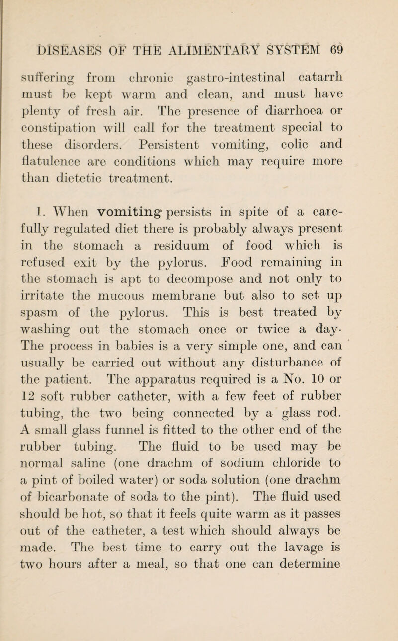 suffering from chronic gastro-intestinal catarrh must be kejDt warm and clean, and must have plenty of fresh air. The presence of diarrhoea or constipation will call for the treatment special to these disorders. Persistent vomiting, colic and flatulence are conditions which may require more than dietetic treatment. 1. When vomiting* persists in spite of a care¬ fully regulated diet there is probably always present in the stomach a residuum of food which is refused exit by the pylorus. Food remaining in the stomach is apt to decompose and not only to irritate the mucous membrane but also to set up spasm of the pylorus. This is best treated by washing out the stomach once or twice a day- The process in babies is a very simple one, and can usually be carried out without any disturbance of the patient. The apparatus required is a No. 10 or 12 soft rubber catheter, with a few feet of rubber tubing, the two being connected by a glass rod. A small glass funnel is fitted to the other end of the rubber tubing. The fluid to be used may be normal saline (one drachm of sodium chloride to a pint of boiled water) or soda solution (one drachm of bicarbonate of soda to the pint). The fluid used should be hot, so that it feels quite warm as it passes out of the catheter, a test which should always be made. The best time to carry out the lavage is two hours after a meal, so that one can determine