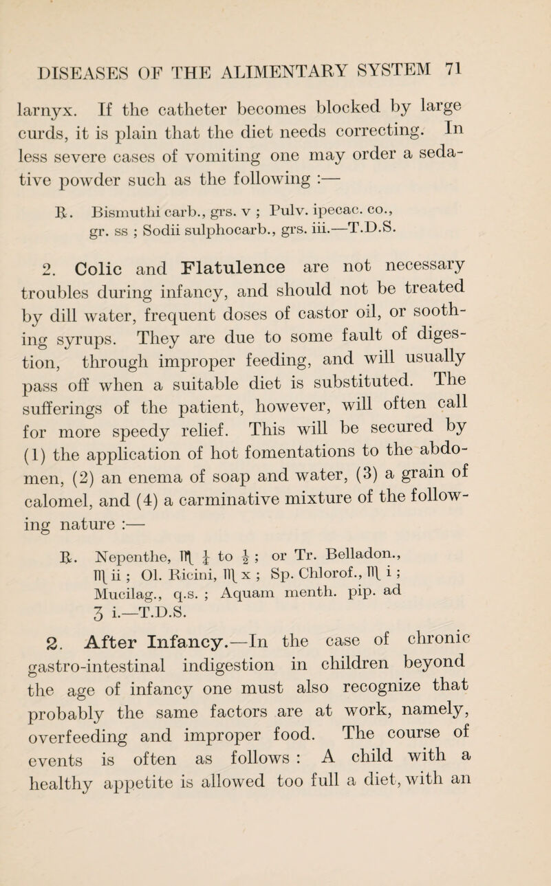 larnyx. If the catheter becomes blocked by large curds, it is plain that the diet needs correcting. In less severe cases of vomiting one may order a seda¬ tive powder such as the following :— R. Bismuthi carb., grs. v ; Pulv. ipecac, co., gr. ss ; Sodii sulphocarb., grs. iii.—T.D.S. 2. Colic and Flatulence are not necessary troubles during infancy, and should not be treated by dill water, frequent doses of castor oil, or sooth¬ ing syrups. They are due to some fault of diges¬ tion, through improper feeding, and will usually pass off when a suitable diet is substituted. The sufferings of the patient, however, will often call for more speedy relief. This will be secured by (1) the application of hot fomentations to the abdo¬ men, (2) an enema of soap and water, (3) a grain of calomel, and (4) a carminative mixture of the follow¬ ing nature :— R. Nepenthe, l to \ ; or Tr. Belladon., ]\\ ii ; 01. Ricini, Ilf x ; Sp. Chlorof., Ilf i ; Mucilag., q.s. ; Aquam menth. pip. ad 3 i.—T.D.S. 2. After Infancy.—In the case of chronic gastro-intestinal indigestion in children beyond the age of infancy one must also recognize that probably the same factors are at work, namely, overfeeding and improper food. The course of events is often as follows : A child with a healthy appetite is allowed too full a diet, with an