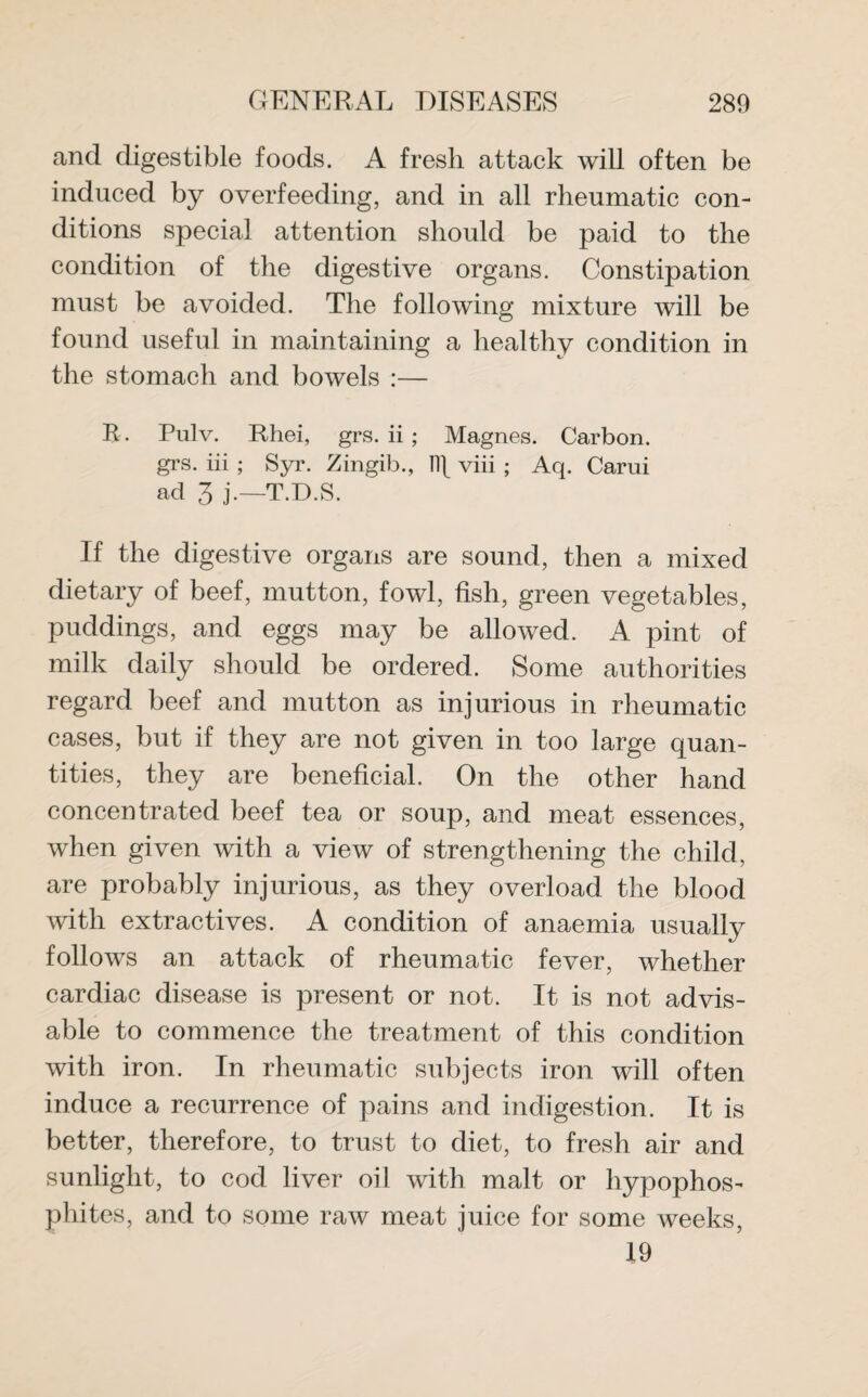 and digestible foods. A fresh attack will often be induced by overfeeding, and in all rheumatic con¬ ditions special attention should be paid to the condition of the digestive organs. Constipation must be avoided. The following mixture will be found useful in maintaining a healthy condition in the stomach and bowels :— R. Pulv. Rhei, grs. ii ; Magnes. Carbon, grs. iii ; Syr. Zingib., 11\ viii ; Aq. Carui ad 3 j.—T.D.S. If the digestive organs are sound, then a mixed dietary of beef, mutton, fowl, fish, green vegetables, puddings, and eggs may be allowed. A pint of milk daily should be ordered. Some authorities regard beef and mutton as injurious in rheumatic cases, but if they are not given in too large quan¬ tities, they are beneficial. On the other hand concentrated beef tea or soup, and meat essences, when given with a view of strengthening the child, are probably injurious, as they overload the blood with extractives. A condition of anaemia usually follows an attack of rheumatic fever, whether cardiac disease is present or not. It is not advis¬ able to commence the treatment of this condition with iron. In rheumatic subjects iron will often induce a recurrence of pains and indigestion. It is better, therefore, to trust to diet, to fresh air and sunlight, to cod liver oil with malt or hypophos- phites, and to some raw meat juice for some weeks, 19