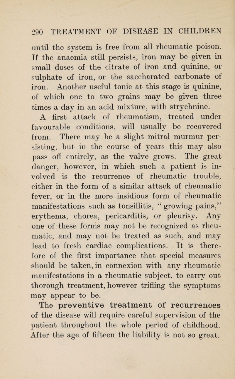 until the system is free from all rheumatic poison. If the anaemia still persists, iron may be given in small doses of the citrate of iron and quinine, or sulphate of iron, or the saccharated carbonate of iron. Another useful tonic at this stage is quinine, of which one to two grains may be given three times a day in an acid mixture, with strychnine. A first attack of rheumatism, treated under favourable conditions, will usually be recovered from. There may be a slight mitral murmur per¬ sisting, but in the course of years this may also pass off entirely, as the valve grows. The great danger, however, in which such a patient is in¬ volved is the recurrence of rheumatic trouble, either in the form of a similar attack of rheumatic fever, or in the more insidious form of rheumatic manifestations such as tonsillitis, “ growing pains,” erythema, chorea, pericarditis, or pleurisy. Any one of these forms may not be recognized as rheu¬ matic, and may not be treated as such, and may lead to fresh cardiac complications. It is there¬ fore of the first importance that special measures should be taken, in connexion with any rheumatic manifestations in a rheumatic subject, to carry out thorough treatment, however trifling the symptoms may appear to be. The preventive treatment of recurrences of the disease will require careful supervision of the patient throughout the whole period of childhood. After the age of fifteen the liability is not so great.