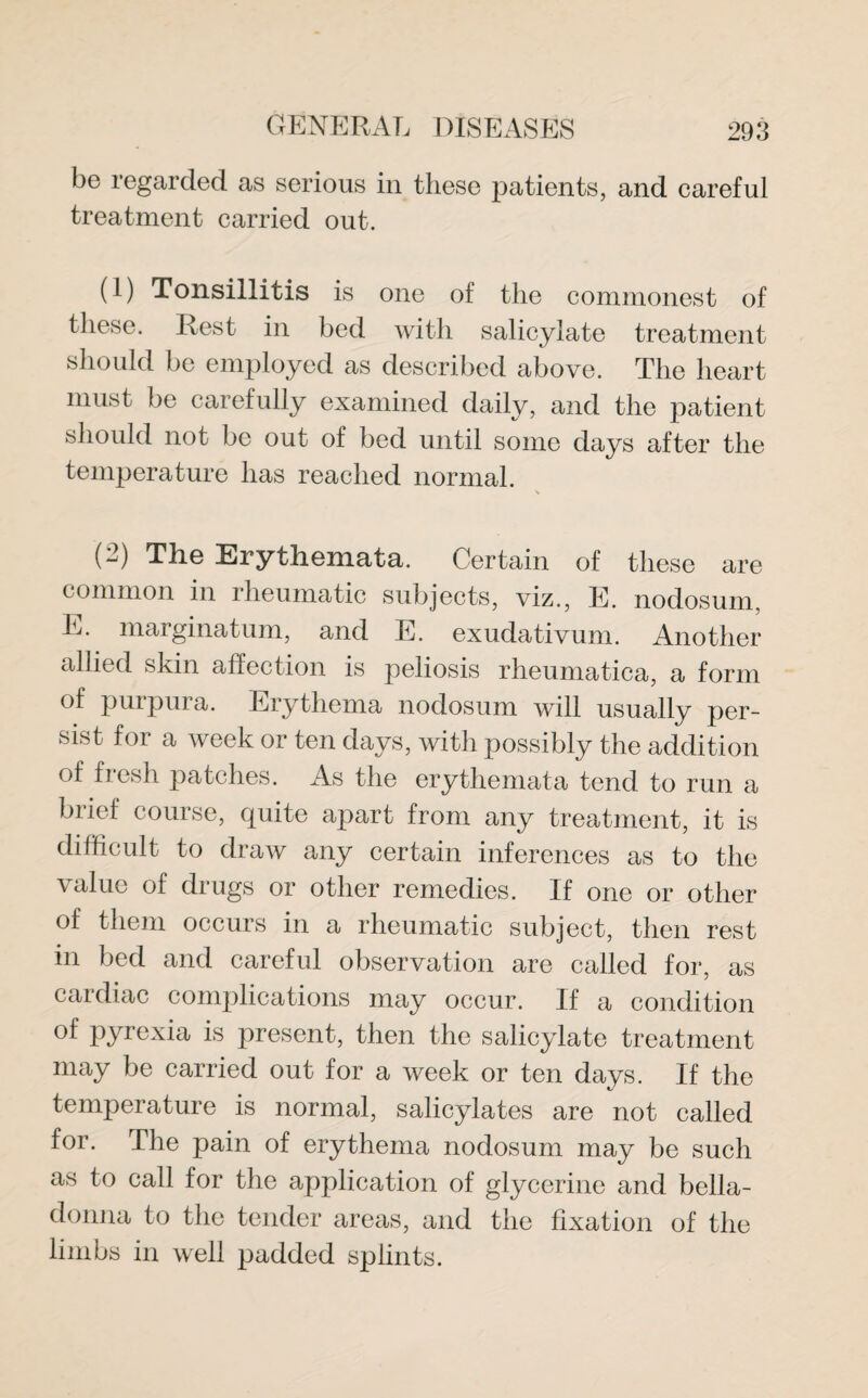 be regarded as serious in these patients, and careful treatment carried out. (1) Tonsillitis is one of the commonest of these. Rest in bed with salicylate treatment should be employed as described above. The heart must be carefully examined daily, and the patient should not be out of bed until some days after the temperature has reached normal. (2) The Erythemata. Certain of these are common in rheumatic subjects, viz., E. nodosum, E. marginatum, and E. exudativum. Another allied skin affection is peliosis rheumatica, a form of purpura. Erythema nodosum will usually per¬ sist for a week or ten days, with possibly the addition of fresh patches. As the erythemata tend to run a brief course, quite apart from any treatment, it is difficult to draw any certain inferences as to the value of drugs or other remedies. If one or other of them occurs in a rheumatic subject, then rest in bed and careful observation are called for, as cardiac complications may occur. If a condition of pyrexia is present, then the salicylate treatment may be carried out for a week or ten days. If the temperature is normal, salicylates are not called for. The pain of erythema nodosum may be such as to call for the application of glycerine and bella¬ donna to the tender areas, and the fixation of the limbs in well padded splints.
