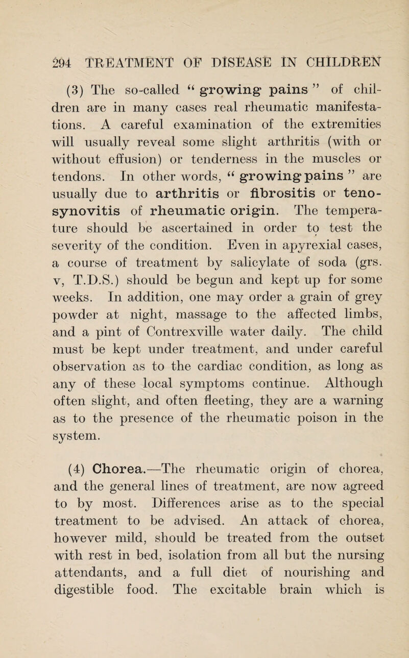 (3) The so-called “ growing pains ” of chil¬ dren are in many cases real rheumatic manifesta¬ tions. A careful examination of the extremities will usually reveal some slight arthritis (with or without effusion) or tenderness in the muscles or tendons. In other words, “ growing pains ” are usually due to arthritis or fibrositis or teno¬ synovitis of rheumatic origin. The tempera¬ ture should be ascertained in order to test the severity of the condition. Even in apyrexial cases, a course of treatment by salicylate of soda (grs. v, T.D.S.) should be begun and kept up for some weeks. In addition, one may order a grain of grey powder at night, massage to the affected limbs, and a pint of Contrexville water daily. The child must be kept under treatment, and under careful observation as to the cardiac condition, as long as any of these local symptoms continue. Although often slight, and often fleeting, they are a warning as to the presence of the rheumatic poison in the system. (4) Chorea.—The rheumatic origin of chorea, and the general lines of treatment, are now agreed to by most. Differences arise as to the special treatment to be advised. An attack of chorea, however mild, should be treated from the outset with rest in bed, isolation from all but the nursing attendants, and a full diet of nourishing and digestible food. The excitable brain which is