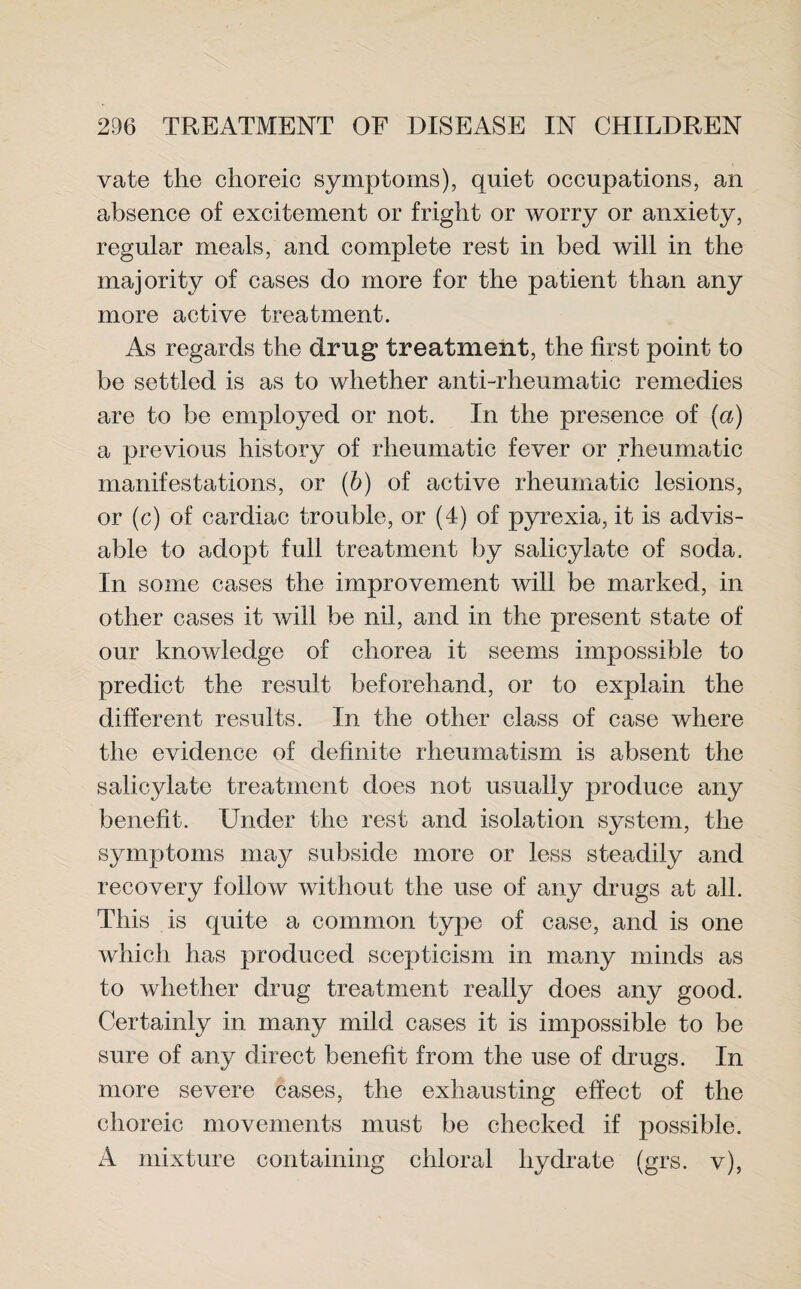 vate the choreic symptoms), quiet occupations, an absence of excitement or fright or worry or anxiety, regular meals, and complete rest in bed will in the majority of cases do more for the patient than any more active treatment. As regards the drug* treatment, the first point to be settled is as to whether anti-rheumatic remedies are to be employed or not. In the presence of (a) a previous history of rheumatic fever or rheumatic manifestations, or (b) of active rheumatic lesions, or (c) of cardiac trouble, or (4) of pyrexia, it is advis¬ able to adopt full treatment by salicylate of soda. In some cases the improvement will be marked, in other cases it will be nil, and in the present state of our knowledge of chorea it seems impossible to predict the result beforehand, or to explain the different results. In the other class of case where the evidence of definite rheumatism is absent the salicylate treatment does not usually produce any benefit. Under the rest and isolation system, the symptoms may subside more or less steadily and recovery follow without the use of any drugs at all. This is quite a common type of case, and is one which has produced scepticism in many minds as to whether drug treatment really does any good. Certainly in many mild cases it is impossible to be sure of any direct benefit from the use of drugs. In more severe cases, the exhausting effect of the choreic movements must be checked if possible. A mixture containing chloral hydrate (grs. v),