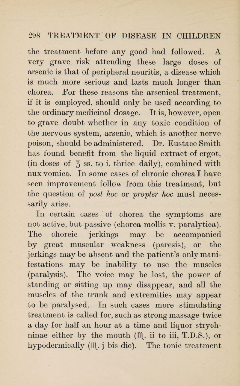 the treatment before any good had followed. A very grave risk attending these large doses of arsenic is that of peripheral neuritis, a disease which is much more serious and lasts much longer than chorea. For these reasons the arsenical treatment, if it is employed, should only be used according to the ordinary medicinal dosage. It is, however, open to grave doubt whether in any toxic condition of the nervous system, arsenic, which is another nerve poison, should be administered. Dr. Eustace Smith has found benefit from the liquid extract of ergot, (in doses of 3 ss. to i. thrice daily), combined with nux vomica. In some cases of chronic chorea I have seen improvement follow from this treatment, but the question of post hoc or propter hoc must neces¬ sarily arise. In certain cases of chorea the symptoms are not active, but passive (chorea mollis v. paralytica). The choreic jer kings may be accompanied by great muscular weakness (paresis), or the jerkings maybe absent and the patient’s only mani¬ festations may be inability to use the muscles (paralysis). The voice may be lost, the power of standing or sitting up may disappear, and all the muscles of the trunk and extremities may appear to be paralysed. In such cases more stimulating treatment is called for, such as strong massage twice a day for half an hour at a time and liquor strych- ninae either by the mouth (1T\. ii to iii, T.D.S.), or hypodermically (11\. j bis die). The tonic treatment