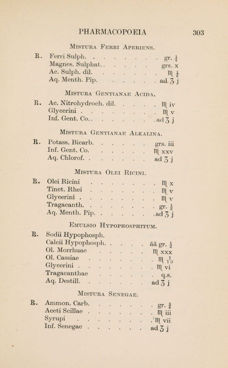 R, Mistura Ferri Aperiens. Ferri Sulph.gr. Magnes. Sulphat. grs. x Ac. Sulph. dil. Aq. Menth. Pip. .... • nu • ad 3 j R, Mistura Gentianae Acid a. Ac. Nitrohydroch. dil.JT[ iv .TTlv .ad 3 j Glycerini . Inf. Gent. Co.. R, Mistura Gentianae Alkalina Potass. Bicarb. Inf. Gent. Co. Aq. Chlorof. grs. in TT[ xxv ad 3 j R» Mistura Olei Ricini. Olei Ricini Tinct. Rhei Glycerini . Tragacanth. . Aq. Menth. Pip. . n\x . HI v . v • gr- i •ad 3 j R. Emulsio Hypophosphitum. Sodii Hypophosph. Calcii Hypophosph.aa gr. \ 01. Morrhuae.xxx Ol. Cassiae. Glycerini. Tragacanthae . Aq. Destill. • Wo . TTlvi q.s. ad 3 j Mistura Senegae. R. Ammon. Carb. Aceti Scillae. Syrupi. Inf. Senegae. • gr- I . Up iii • Til vii ad 3 j