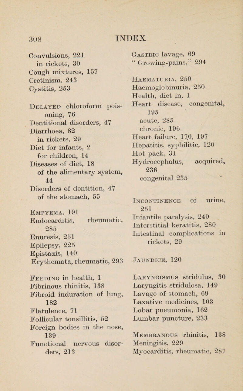 Convulsions, 221 in rickets, 30 Cough mixtures, 157 Cretinism, 243 Cystitis, 253 Delayed chloroform pois¬ oning, 76 Dentitional disorders, 47 Diarrhoea, 82 in rickets, 29 Diet for infants, 2 for children, 14 Diseases of diet, 18 of the alimentary system, 44 Disorders of dentition, 47 of the stomach, 55 Empyema, 191 Endocarditis, rheumatic, 285 Enuresis, 251 Epilepsy, 225 Epistaxis, 140 Erythemata, rheumatic, 293 Feeding in health, 1 Fibrinous rhinitis, 138 Fibroid induration of lung, 182 Flatulence, 71 Follicular tonsillitis, 52 Foreign bodies in the nose, 139 Functional nervous disor¬ ders, 213 Gastric lavage, 69 “ Growing-pains,” 294 Haematuria, 250 Haemoglobinuria, 250 Health, diet in, 1 Heart disease, congenital, 195 acute, 285 chronic, 196 Heart failure, 170, 197 Hepatitis, syphilitic, 120 Hot pack, 31 Hydrocephalus, acquired, 236 congenital 235 Incontinence of urine, 251 Infantile paralysis, 240 Interstitial keratitis, 280 Intestinal complications in rickets, 29 Jaundice, 120 Laryngismus stridulus, 30 Laryngitis stridulosa, 149 Lavage of stomach, 69 Laxative medicines, 103 Lobar pneumonia, 162 Lumbar puncture, 233 Membranous rhinitis, 138 Meningitis, 229 Myocarditis, rheumatic, 287