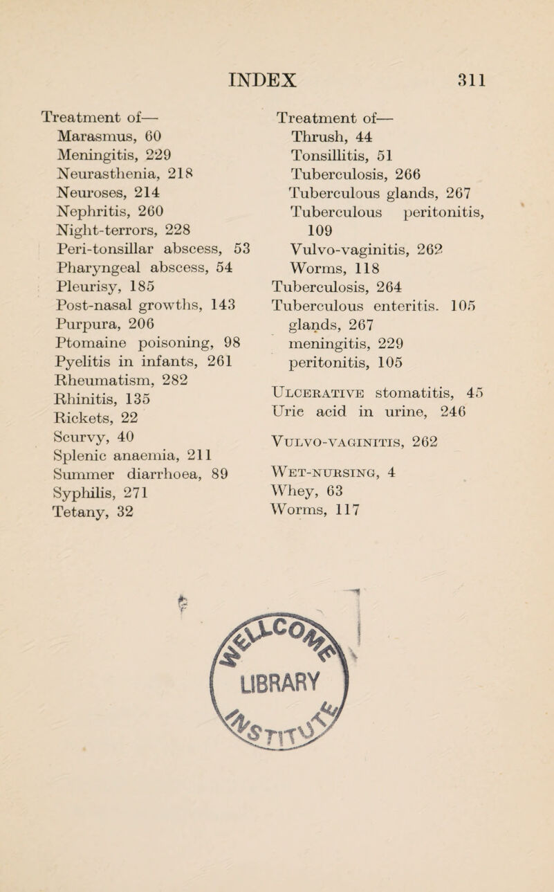 Treatment of— Marasmus, 60 Meningitis, 229 Neurasthenia, 218 Neuroses, 214 Nephritis, 260 Niglit-terrors, 228 Peri-tonsillar abscess, 53 Pharyngeal abscess, 54 Pleurisy, 185 Post-nasal growths, 143 Purpura, 206 Ptomaine poisoning, 98 Pyelitis in infants, 261 Rheumatism, 282 Rhinitis, 135 Rickets, 22 Scurvy, 40 Splenic anaemia, 211 Summer diarrhoea, 89 Syphilis, 271 Tetany, 32 Treatment of— Thrush, 44 Tonsillitis, 51 Tuberculosis, 266 Tuberculous glands, 267 Tuberculous peritonitis, 109 Vulvo-vaginitis, 262 Worms, 118 Tuberculosis, 264 Tuberculous enteritis. 105 glands, 267 meningitis, 229 peritonitis, 105 Ulcerative stomatitis, 45 Uric acid in urine, 246 Vtjlvo-vaginitis, 262 Wet-nursing, 4 Whey, 63 Worms, 117 y library