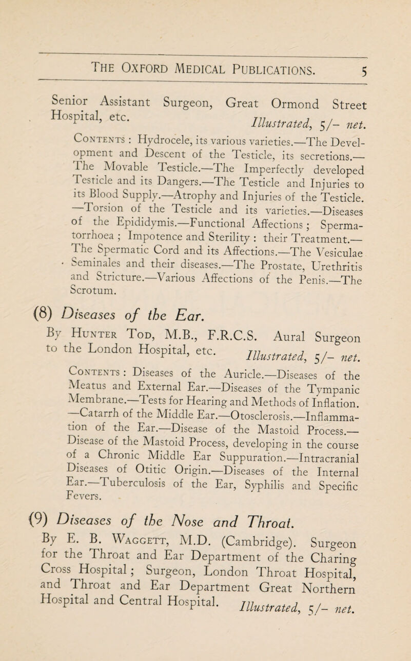 Senior Assistant Surgeon, Great Ormond Street Hospital, etc. Illustrated, 5/- net. Contents : Hydrocele, its various varieties.—The Devel¬ opment and Descent of the Testicle, its secretions.— The Movable Testicle.—The Imperfectly developed Testicle and its Dangers.—The Testicle and Injuries to its Blood Supply.—Atrophy and Injuries of the Testicle. Torsion of the Testicle and its varieties.—Diseases of the Epididymis.—Functional Affections; Sperma¬ torrhoea ; Impotence and Sterility : their Treatment._ The Spermatic Cord and its Affections.—The Vesiculae • Seminales and their diseases.—The Prostate, Urethritis and Stricture.—Various Affections of the Penis.—The Scrotum. (8) Diseases of the Ear. By Hunter Tod, M.B., F.R.C.S. Aural Surgeon to the London Hospital, etc. niustrated, $/- net. Contents : Diseases of the Auricle.—Diseases of the Meatus and External Ear.—Diseases of the Tympanic Membrane. T ests for Hearing and Methods of Inflation. —Catarrh of the Middle Ear.—Otosclerosis.—Inflamma- jon of the Ear. Disease of the Mastoid Process.— Disease of the Mastoid Process, developing in the course of a Chronic Middle Ear Suppuration.—Intracranial Diseases of Otitic Origin.—Diseases of the Internal Ear- Tuberculosis of the Ear, Syphilis and Specific Fevers. (9) Diseases of the Nose and Throat. B.y E. B. Waggett, IVI.D. (Cambridge). Surgeon for the Throat and Ear Department of the Charing Cross Hospital; Surgeon, London Throat Hospital, and Throat and Ear Department Great Northern Hospital and Central Hospital. niustrated, 5/- net.