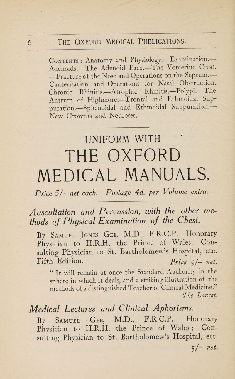 Contents : Anatomy and Physiology.—Examination. - Adenoids—The Adenoid Face—The Vomerine Crest. —Fracture of the Nose and Operations on the Septum. ■ Cauterisation and Operations for Nasal Obstruction. Chronic Rhinitis.—Atrophic Rhinitis.—Polypi.—The Antrum of Highmore.—Frontal and Ethmoidal Sup¬ puration.—Sphenoidal and Ethmoidal Suppuration. New Growths and Neuroses. UNIFORM WITH THE OXFORD MEDICAL MANUALS. Price 5/- net each. Postage 4d. per Volume extra. Auscultation and Percussion, with the other me¬ thods of Physical Examination of the Chest. By Samuel Jones Gee, M.D., F.R.C.P. Honorary Physician to H.R.H. the Prince of Wales. Con¬ sulting Physician to St. Bartholomew’s Hospital, etc. Fifth Edition. Price 5/- net. “ It will remain at once the Standard Authority in the sphere in which it deals, and a striking illustration of the methods of a distinguished Teacher of Clinical Medicine.” The Lancet. Medical Lectures and Clinical Aphorisms. By Samuel Gee, M.D., F.R.C.P. Honorary Physician to H.R.H. the Prince of Wales ; Con¬ sulting Physician to St. Bartholomew’s Hospital, etc. 5/- net.