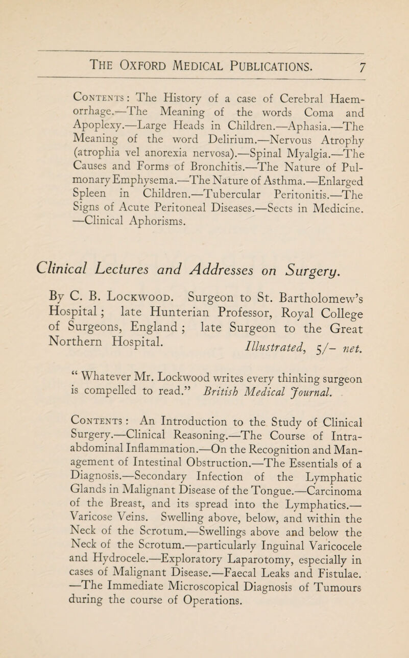 Contents : The History of a case of Cerebral Haem¬ orrhage.—The Meaning of the words Coma and Apoplexy.—Large Heads in Children.—Aphasia.—The Meaning of the word Delirium.—Nervous Atrophy (atrophia vel anorexia nervosa).—Spinal Myalgia.—The Causes and Forms of Bronchitis.—The Nature of Pul¬ monary Emphysema.—The Nature of Asthma.—Enlarged Spleen in Children.—Tubercular Peritonitis.—The Signs of Acute Peritoneal Diseases.—Sects in Medicine. —Clinical Aphorisms. Clinical Lectures and Addresses on Surgery. By C. B. Lockwood. Surgeon to St. Bartholomew’s Hospital; late Hunterian Professor, Royal College of Surgeons, England ; late Surgeon to the Great Northern Hospital. Illustrated, 5/- net. “ Whatever Mr. Lockwood writes every thinking surgeon is compelled to read.” British Medical Journal. Contents : An Introduction to the Study of Clinical Surgery.—Clinical Reasoning.—The Course of Intra¬ abdominal Inflammation.—On the Recognition and Man¬ agement of Intestinal Obstruction.—The Essentials of a Diagnosis.—Secondary Infection of the Lymphatic Glands in Malignant Disease of the Tongue.—Carcinoma of the Breast, and its spread into the Lymphatics.— Varicose Veins. Swelling above, below, and within the Neck of the Scrotum.—Swellings above and below the Neck of the Scrotum.—particularly Inguinal Varicocele and Hydrocele.—Exploratory Laparotomy, especially in cases of Malignant Disease.—Faecal Leaks and Fistulae. —The Immediate Microscopical Diagnosis of Tumours during the course of Operations.