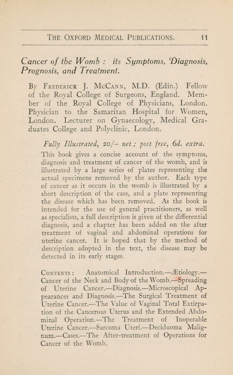 Cancer of the Womb : its Symptoms, ‘Diagnosis, Prognosis, and Treatment. By Frederick J. McCann, M.D. (Edin.) Fellow of the Royal College of Surgeons, England. Mem¬ ber of the Royal College of Physicians, London. Physician to the Samaritan Hospital for Women, London. Lecturer on Gynaecology, Medical Gra¬ duates College and Polyclinic, London. Fully Illustrated, 20/- net ; post free, 6d. extra. This book gives a concise account of the symptoms, diagnosis and treatment of cancer of the womb, and is illustrated by a large series of plates representing the actual specimens removed by the author. Each type of cancer as it occurs in the womb is illustrated by a short description of the case, and a plate representing the disease which has been removed. As the book is intended for the use of general practitioners, as well as specialists, a full description is given of the differential diagnosis, and a chapter has been added on the after treatment of vaginal and abdominal operations for uterine cancer. It is hoped that by the method of description adopted in the text, the disease may be detected in its early stages. Contents : Anatomical Introduction.—dEtiology.— Cancer of the Neck and Body of the Womb.—Spreading of Uterine Cancer.—Diagnosis.—Microscopical Ap¬ pearances and Diagnosis.—The Surgical Treatment of Uterine Cancer.—The Value of Vaginal Total Extirpa¬ tion of the Cancerous Uterus and the Extended Abdo¬ minal Operation.—The Treatment of Inoperable Uterine Cancer.—Sarcoma Uteri.—Deciduoma Malig- num.—Cases.—The After-treatment of Operations for Cancer of the Womb.