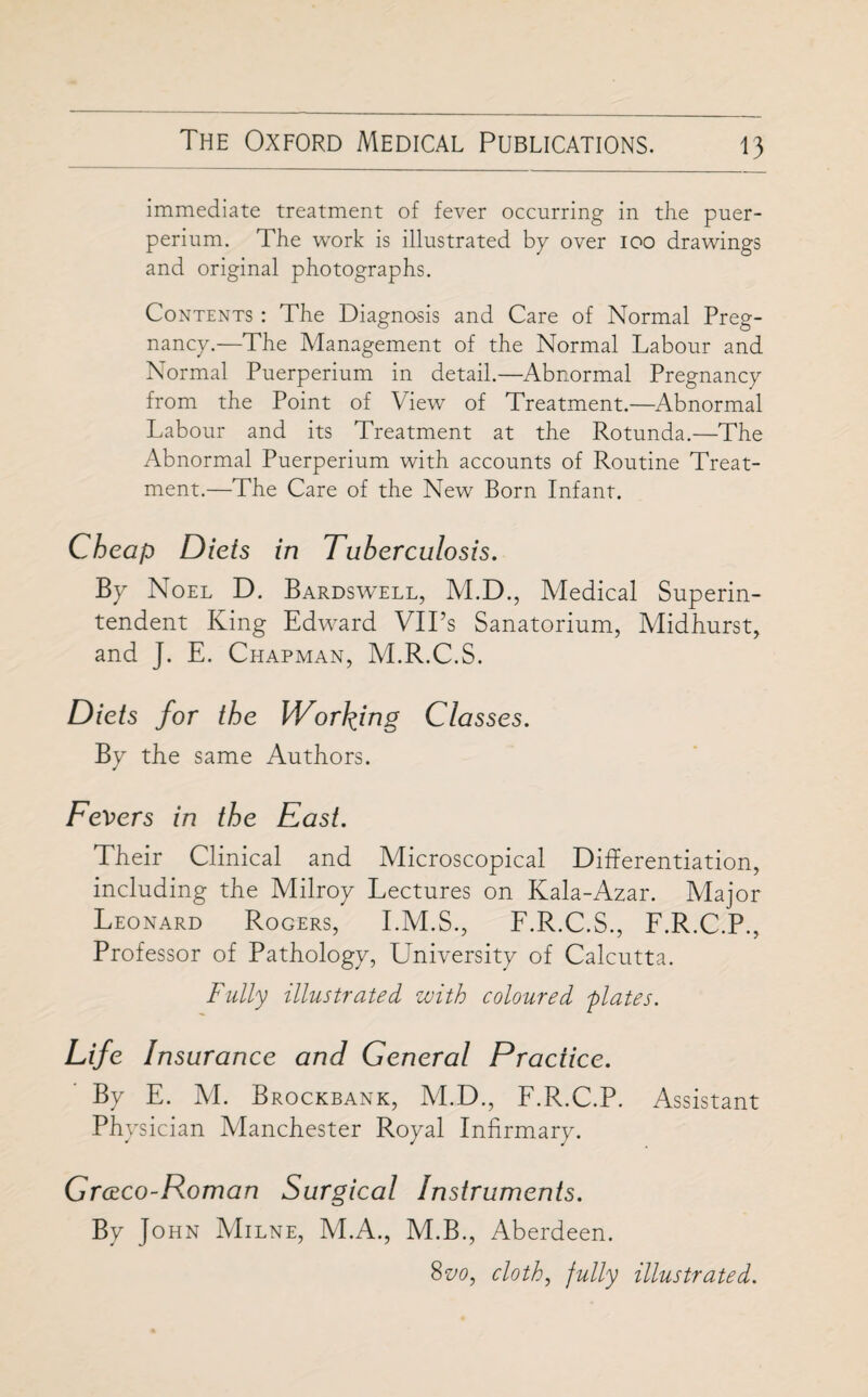 immediate treatment of fever occurring in the puer- perium. The work is illustrated bp over ioo drawings and original photographs. Contents : The Diagnosis and Care of Normal Preg¬ nancy.—The Management of the Normal Labour and Normal Puerperium in detail.—Abnormal Pregnancy from the Point of View of Treatment.—Abnormal Labour and its Treatment at the Rotunda.—The Abnormal Puerperium with accounts of Routine Treat¬ ment.—The Care of the New Born Infant. Cheap Diets in Tuberculosis. By Noel D. Bardswell, M.D., Medical Superin¬ tendent King Edward VIPs Sanatorium, Midhurst, and J. E. Chapman, M.R.C.S. Diets for the Working Classes. By the same Authors. Fevers in the East. Their Clinical and Microscopical Differentiation, including the Milroy Lectures on Kala-Azar. Major Leonard Rogers, I.M.S., F.R.C.S., F.R.C.P., Professor of Pathology, University of Calcutta. Fully illustrated with coloured plates. Life Insurance and General Practice. By E. M. Brockbank, M.D., F.R.C.P. Assistant Physician Manchester Royal Infirmary. Gmco-Roman Surgical Instruments. By J ohn Milne, M.A., M.B., Aberdeen. 8vo, cloth, fully illustrated.