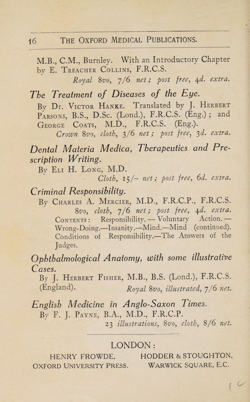 M.B., CM., Burnley. With an Introductory Chapter by E. Treacher Collins, F.R.C.S. Royal 8vd, 7/6 net; post free, 4d. extra. The Treatment of Diseases of the Eye. By Dr. Victor Hanke. Translated by J. Herbert Parsons, B.S., D.Sc. (Lond.), F.R.C.S. (Eng.) ; and George Coats, M.D., F.R.C.S. (Eng.). Crown 8vo, cloth, 3/6 net; post free? 3d. extra. Dental Materia Medica, Therapeutics and Pre¬ scription Writing. By Eli H. Long, M.D. Cloth, 15/- net; post free, 6d. extra. Criminal Responsibility. By Charles A. Mercier, M.D., F.R.C.P., F.R.C.S. 8vo, cloth, 7/6 net; post free, 4d. extra. Contents : Responsibility. — Voluntary Action. — Wrong-Doing.—Insanity.—Mind.—Mind (continued). Conditions of Responsibility.—The Answers of the Judges. Ophthalmological Anatomy, with some illustrative C ases. By J. Herbert Fisher, M.B., B.S. (Lond.), F.R.C.S. (England). Royal 8vo, illustrated, 7/6 net. English Medicine in Anglo-Saxon Times. By F. J. Payne, B.A., M.D., F.R.C.P. 23 illustrations, 8vo, cloth, 8/6 net. LONDON: HENRY FROWDE, HODDER & STOUGHTON, Oxford University Press. Warwick square, e.C.