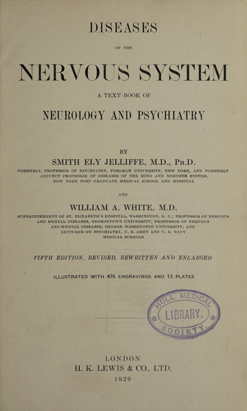 DISEASES OF THE A TEXT-BOOK OF NEUROLOGY AND PSYCHIATRY BY SMITH ELY JELLIFFE, M.D., Ph.D. FORMERLY, PROFESSOR OF PSYCHIATRY, FORDHAM UNIVERSITY, NEW YORK, AND FORMERLY ADJUNCT PROFESSOR OF DISEASES OF THE MIND AND NERVOUS SYSTEM, NEW YORK POST-GRADUATE MEDICAL SCHOOL AND HOSPITAL AND WILLIAM A. WHITE, M.D. SUPERINTENDENT OF ST. ELIZABETH’S HOSPITAL, WASHINGTON, D. C.; PROFESSOR OF NERVOUS AND MENTAL DISEASES, GEORGETOWN UNIVERSITY; PROFESSOR OF NERVOUS AND MENTAL DISEASES, GEORGE WASHINGTON UNIVERSITY, AND LECTURER ON PSYCHIATRY, U. S. ARMY AND U. S. NAVY MEDICAL SCHOOLS FIFTH EDITION, REVISED, REWRITTEN AND ENLARGED ILLUSTRATED WITH 476 ENGRAVINGS AND 13 PLATES LONDON H. K. LEWIS & CO., LTD 1929
